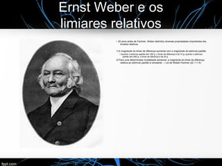 Ernst Weber e os
limiares relativos
●
20 anos antes de Fechner, Weber delimitou diversas propriedades importantes dos
limiares relativos
1) A magnitude do limiar de diferença aumenta com a magnitude do estímulo padrão
●
Quando o estímulo padrão tem 300 g, o limiar de diferença é de 10 g; quando o estímulo
padrão tem 600 g, o limiar de diferença é de 20 g
2) Para uma determinada modalidade sensorial, a magnitude do limiar de diferença
relativa ao estímulo padrão é constante → Lei de Weber-Fechner (ΔI / I = K)
 