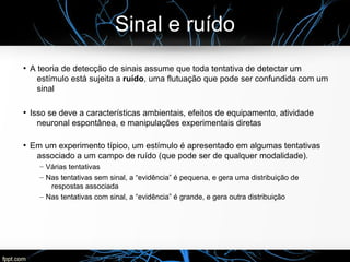 Sinal e ruído
●
A teoria de detecção de sinais assume que toda tentativa de detectar um
estímulo está sujeita a ruído, uma flutuação que pode ser confundida com um
sinal
●
Isso se deve a características ambientais, efeitos de equipamento, atividade
neuronal espontânea, e manipulações experimentais diretas
●
Em um experimento típico, um estímulo é apresentado em algumas tentativas
associado a um campo de ruído (que pode ser de qualquer modalidade).
– Várias tentativas
– Nas tentativas sem sinal, a “evidência” é pequena, e gera uma distribuição de
respostas associada
– Nas tentativas com sinal, a “evidência” é grande, e gera outra distribuição
 