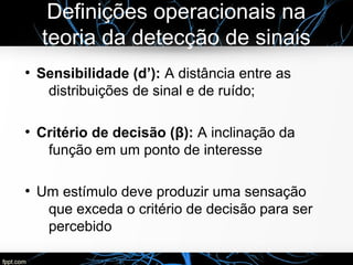 Definições operacionais na
teoria da detecção de sinais
●
Sensibilidade (d’): A distância entre as
distribuições de sinal e de ruído;
●
Critério de decisão (β): A inclinação da
função em um ponto de interesse
●
Um estímulo deve produzir uma sensação
que exceda o critério de decisão para ser
percebido
 