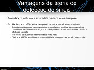 Vantagens da teoria de
detecção de sinais
●
Capacidade de medir tanto a sensibilidade quanto os vieses de resposta
●
Ex.: Hardy et al. (1952) mediram respostas de dor a um dolorímetro radiante
– Quando os participantes eram experientes, um analgésico (aspirina) aumentava o limiar;
quando os participantes eram ingênuos, o analgésico tinha efeitos menores ou contrários
– Efeitos de sugestão
– Isso resulta de mudanças na sensibilidade ou no viés?
– Clark et al. (1969): a aspirina muda a sensibilidade, e acupuntura e placebo muda o viés
 