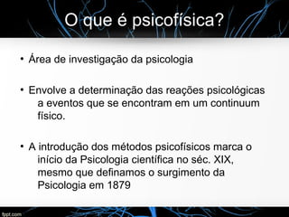 O que é psicofísica?
●
Área de investigação da psicologia
●
Envolve a determinação das reações psicológicas
a eventos que se encontram em um continuum
físico.
●
A introdução dos métodos psicofísicos marca o
início da Psicologia científica no séc. XIX,
mesmo que definamos o surgimento da
Psicologia em 1879
 