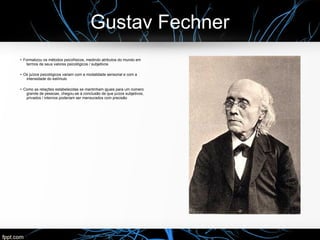 Gustav Fechner
● Formalizou os métodos psicofísicos, medindo atributos do mundo em
termos de seus valores psicológicos / subjetivos
●
Os juízos psicológicos variam com a modalidade sensorial e com a
intensidade do estímulo
●
Como as relações estabelecidas se mantinham iguais para um número
grande de pessoas, chegou-se à conclusão de que juízos subjetivos,
privados / internos poderiam ser mensurados com precisão
 