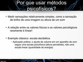 Por que usar métodos
psicofísicos?
●
Medir sensações relativamente simples, como a sensação
de brilho de uma imagem ou altura de um som
●
A relação entre os valores físicos e os valores psicológicos
raramente é linear!
●
Exemplo clássico: escala decibélica
– Aplicação prática: o ajuste de volume em um aparelho de som
segue uma escala psicofísica (altura percebida), não uma
escala linear (quantidade de energia)
 