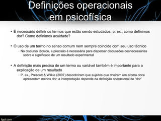 Definições operacionais
em psicofísica
●
É necessário definir os termos que estão sendo estudados; p. ex., como definimos
dor? Como definimos acuidade?
●
O uso de um termo no senso comum nem sempre coincide com seu uso técnico
– No discurso técnico, a precisão é necessária para dispersar discussões desnecessárias
sobre o significado de um resultado experimental
●
A definição mais precisa de um termo ou variável também é importante para a
explicação de um resultado
– P. ex., Prescott & Wilkie (2007) descobriram que sujeitos que cheiram um aroma doce
apresentam menos dor; a interpretação depende da definição operacional de “dor”
 