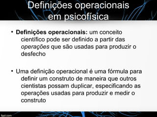 Definições operacionais
em psicofísica
●
Definições operacionais: um conceito
científico pode ser definido a partir das
operações que são usadas para produzir o
desfecho
●
Uma definição operacional é uma fórmula para
definir um construto de maneira que outros
cientistas possam duplicar, especificando as
operações usadas para produzir e medir o
construto
 