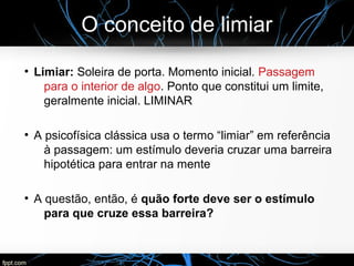 O conceito de limiar
●
Limiar: Soleira de porta. Momento inicial. Passagem
para o interior de algo. Ponto que constitui um limite,
geralmente inicial. LIMINAR
●
A psicofísica clássica usa o termo “limiar” em referência
à passagem: um estímulo deveria cruzar uma barreira
hipotética para entrar na mente
●
A questão, então, é quão forte deve ser o estímulo
para que cruze essa barreira?
 