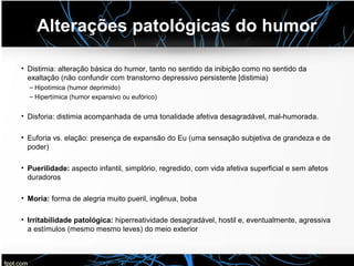 Alterações patológicas do humor
• Distimia: alteração básica do humor, tanto no sentido da inibição como no sentido da
exaltação (não confundir com transtorno depressivo persistente [distimia)
– Hipotímica (humor deprimido)
– Hipertímica (humor expansivo ou eufórico)
• Disforia: distimia acompanhada de uma tonalidade afetiva desagradável, mal-humorada.
• Euforia vs. elação: presença de expansão do Eu (uma sensação subjetiva de grandeza e de
poder)
• Puerilidade: aspecto infantil, simplório, regredido, com vida afetiva superficial e sem afetos
duradoros
• Moria: forma de alegria muito pueril, ingênua, boba
• Irritabilidade patológica: hiperreatividade desagradável, hostil e, eventualmente, agressiva
a estímulos (mesmo mesmo leves) do meio exterior
 