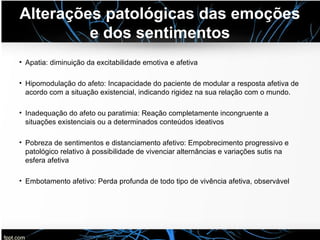 Alterações patológicas das emoções
e dos sentimentos
• Apatia: diminuição da excitabilidade emotiva e afetiva
• Hipomodulação do afeto: Incapacidade do paciente de modular a resposta afetiva de
acordo com a situação existencial, indicando rigidez na sua relação com o mundo.
• Inadequação do afeto ou paratimia: Reação completamente incongruente a
situações existenciais ou a determinados conteúdos ideativos
• Pobreza de sentimentos e distanciamento afetivo: Empobrecimento progressivo e
patológico relativo à possibilidade de vivenciar alternâncias e variações sutis na
esfera afetiva
• Embotamento afetivo: Perda profunda de todo tipo de vivência afetiva, observável
 