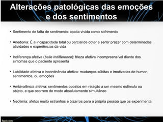 Alterações patológicas das emoções
e dos sentimentos
• Sentimento de falta de sentimento: apatia vivida como sofrimento
• Anedonia: É a incapacidade total ou parcial de obter e sentir prazer com determinadas
atividades e experiências da vida
• Indiferença afetiva (belle indifference): frieza afetiva incompreensível diante dos
sintomas que o paciente apresenta
• Labilidade afetiva e incontinência afetiva: mudanças súbitas e imotivadas de humor,
sentimentos, ou emoções
• Ambivalência afetiva: sentimentos opostos em relação a um mesmo estímulo ou
objeto, e que ocorrem de modo absolutamente simultâneo
• Neotimia: afetos muito estranhos e bizarros para a própria pessoa que os experimenta
 