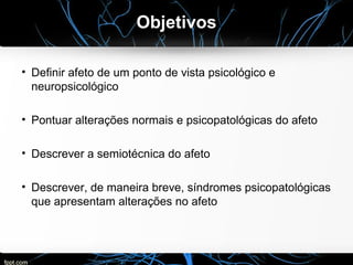 Objetivos
• Definir afeto de um ponto de vista psicológico e
neuropsicológico
• Pontuar alterações normais e psicopatológicas do afeto
• Descrever a semiotécnica do afeto
• Descrever, de maneira breve, síndromes psicopatológicas
que apresentam alterações no afeto
 