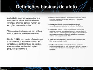 Definições básicas de afeto
• Afetividade é um termo genérico, que
compreende várias modalidades de
vivências afetivas, como o humor, as
emoções e os sentimentos.
• “Dimensão psíquica que dá cor, brilho e
calor a todas as vivências humanas”
• Bleuler (1942): importante influência que
a vida afetiva, o estado de humor, as
emoções, os sentimentos e as paixões
exercem sobre as demais funções
psíquicas (“catatimia”)
• Humor (ou estado de ânimo): tônus afetivo do indivíduo; estado
emocional basal e difuso em que se encontra a pessoa em
determinado momento.
• Emoção: ser definidas como reações afetivas agudas,
momentâneas, desencadeadas por estímulos significativos.
• Sentimentos: estados e configurações afetivas estáveis; em
relação às emoções, são mais atenuados em sua intensidade e
menos reativos a estímulos passageiros; dependem da existência,
na língua e na cultura de cada povo, de palavras que possam
codificar este ou aquele estado afetivo
• Afetos: a qualidade e o tônus emocional que acompanha uma
ideia ou representação mental
• Paixôes: estado afetivo extremamente intenso, que domina a
atividade psíquica como um todo, captando e dirigindo a atenção e
o interesse do indivíduo em uma só direção, inibindo os demais
interesses.
 