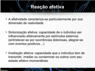 Reação afetiva
• A afetividade caracteriza-se particularmente por sua
dimensão de reatividade
• Sintonização afetiva: capacidade de o indivíduo ser
influenciado afetivamente por estímulos externos
(entristecer-se por ocorrências dolorosas, alegrar-se
com eventos positivos…)
• Irradiação afetiva: capacidade que o indivíduo tem de
transmitir, irradiar ou contaminar os outros com seu
estado afetivo momentâneo
 