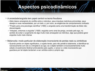 Aspectos psicodinâmicos
• A ansiedade/angústia tem papel central na teoria freudiana
– Afeto básico emergindo do conflito entre o indivíduo, seus impulsos instintivos primordiais, seus
desejos e suas necessidades, por um lado, e, por outro, as exigências de comportamento civilizado
– “Projeto para uma psicologia científica” (1895): a angústia seria uma transformação da libido não-
descarregada
– “Inibições, sintomas e angústia” (1926): angústia como sinal de perigo, enviado pelo ego, no
sentido de evitar o surgimento de algo muito mais ameaçador ao indivíduo, algo que poderia gerar
angústia muito mais intensa
• Melancolia: modo particular de elaboração inconsciente de perdas reais ou simbólicas
– Quando perde um objeto significativo, o sujeito tende, para não perdê-lo totalmente, a identificar-se
narcisicamente com ele e a introjetá-lo ao ego; se o objeto também é inconscientemente muito
odiado (investimento libidinal ambivalente) pelo sujeito, o rancor e o ódio inconsciente que
guardava por tal objeto tenderiam a ser vertidos sobre o próprio ego.
 