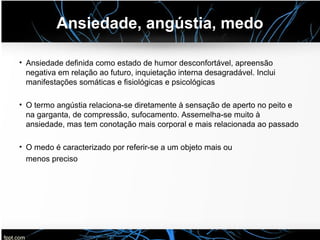 Ansiedade, angústia, medo
• Ansiedade definida como estado de humor desconfortável, apreensão
negativa em relação ao futuro, inquietação interna desagradável. Inclui
manifestações somáticas e fisiológicas e psicológicas
• O termo angústia relaciona-se diretamente à sensação de aperto no peito e
na garganta, de compressão, sufocamento. Assemelha-se muito à
ansiedade, mas tem conotação mais corporal e mais relacionada ao passado
• O medo é caracterizado por referir-se a um objeto mais ou
menos preciso
 