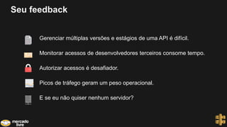 Seu feedback
Gerenciar múltiplas versões e estágios de uma API é difícil.
Monitorar acessos de desenvolvedores terceiros consome tempo.
Autorizar acessos é desafiador.
Picos de tráfego geram um peso operacional.
E se eu não quiser nenhum servidor?
 