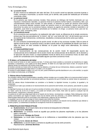 Tema: 05 Axiología y Ética

    b) La acción moral
       El acto moral es la realización del valor del bien. En la acción moral se ejecutan acciones buenas o
       malas, correctas o incorrectas. La acción moral, por lo demás, sólo puede ser realizada por el hombre
       consciente y libre.
    c) La persona moral
       Es la persona que realiza acciones morales. Esta persona se distingue del hombre dominado por sus
       impulsos e inclinaciones naturales. La persona moral es la persona normal madura, consciente y libre, que
       voluntariamente realiza actos morales. En este sentido, un demente no puede ser persona moral porque
       tiene la conciencia alterada: tampoco puede ser persona moral un niño pequeño, porque aún no puede
       discriminar los actos con la conciencia madura, tampoco es agente de acciones morales el alcohólico o el
       drogadicto, pues tiene la conciencia perturbada por la bebida o la droga. La persona moral, para ser tal,
       debe ser, pues, consciente y libre.
    d) La conciencia moral
       Es la conciencia que acompaña a la realización del valor moral, se diferencia de la simple conciencia,
       porque aquí hay que percatarse de “sí mismo”, del “yo” y por tanto del “otro”, de tal manera que uno se
       da cuenta de las motivaciones, condiciones, resultados y consecuencias de los actos que realiza.
    e) La Libertad
       Es una condición fundamental para la acción moral, sin ella no hay acciones morales. Sólo en tanto el
       agente moral es libre, es persona moral y es libre cuando está en la posibilidad de decidir qué hacer o
       dejar de hacer; en esto consiste la libertad: en el poder de elegir entre alternativas, de manera
       consciente.
    f) La responsabilidad moral
       Es el reconocimiento de las consecuencias de la acción moral. El responsable asume las
       consecuencias de la realización de la acción moral, las consecuencias de la elección, de la decisión y
       la ejecución del acto moral. La responsabilidad moral se deriva de la conciencia moral, es decir sólo
       puede ser considerada como responsable alguien que tiene conciencia moral.

2. El deber y el fundamento del deber
La vida moral se funda en el valor supremo de bien. Y el bien para hacer posible su concreción se transforma en reglas,
mandatos o imperativos, a los cuales se los llama deberes. El deber es una regla para hacer el bien. El conjunto de los
deberes tiende a la realización del hombre moral ideal.
El hombre concreto se mueve entre el campo de los deberes y el campo de sus inclinaciones, deseos y pasiones “quiero”.
El hombre permanentemente elige entre el “yo debo” y el “yo quiero”.
El hombre no está obligado a seguir ni lo uno ni lo otro, pues la libertad le permite decidirse en uno u otro sentido. La opción
por el deber se funda pues, en la libertad.

3. Valores éticos fundamentales
Se considera valores éticos fundamentales a aquellos valores morales que no pueden faltar en la mancomunidad humana;
en la medida que ellos permiten la convivencia pacífica y la garantía de que el hombre se oriente hacia la superación y
progreso.
Entre los valores éticos fundamentales se considera a la libertad, la dignidad humana, la justicia, la igualdad y la
solidaridad.
La libertad es el valor que consiste en el reconocimiento de la autonomía del hombre, de la persona, para decidir su propio
destino.
La dignidad humana es el valor por el cual se concibe al hombre como valioso en sí mismo, por el hecho de ser humano y
no “cosa”; como tal, es fin en sí mismo, y no puede ser tomado como medio. Este valor se opone a cualquier tipo de
discriminación, marginación y situación opresiva.
La justicia es el valor que exige igual trato en el reparto de los bienes, recompensas o castigos. Debe distinguirse entre la
justicia conmutativa que regula el reparto mutuo de los bienes entre las personas, y la justicia distributiva, que regula
determinadas relaciones entre la comunidad o las instituciones y algunos de sus miembros.
La igualdad, que es el valor que exige el mismo respeto para todos los hombres.
La solidaridad, que es el valor que exige asumir el compromiso de contribuir a la solución de los problemas que afectan a
nuestro prójimo. La solidaridad se expresa en la exigencia moral de la cooperación.

4. PRINCIPALES DOCTRINAS ÉTICAS
    a) Eudemonismo. El principal criterio de la moral es la búsqueda de la felicidad.
       Representante: Sócrates
    b) Medonismo. La conducta moral es aquella que percibe los placeres espirituales y no los placeres
       bajos y sensuales.
       Representante: Aristipo de Cirené.
    c) Estoicismo. La moral debe fundarse en la indiferencia e insensibilidad ante los placeres que nos
       rodean.
       Representante: Zenón de Citium.
    d) Utilitarismo. La acción buena y correcta es aquella que nos da cierto provecho.
       Representante: Jeremías Bentman.
                                                                                                                             30
David Abelardo Ayala Aquice
 