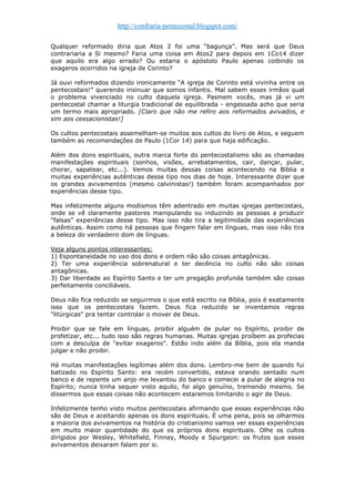 http://confraria-pentecostal.blogspot.com/ 
Qualquer reformado diria que Atos 2 foi uma “bagunça”. Mas será que Deus contrariaria a Si mesmo? Faria uma coisa em Atos2 para depois em 1Co14 dizer que aquilo era algo errado? Ou estaria o apóstolo Paulo apenas coibindo os exageros ocorridos na igreja de Corinto? 
Já ouvi reformados dizendo ironicamente “A igreja de Corinto está vivinha entre os pentecostais!” querendo insinuar que somos infantis. Mal sabem esses irmãos qual o problema vivenciado no culto daquela igreja. Pasmem vocês, mas já vi um pentecostal chamar a liturgia tradicional de equilibrada - engessada acho que seria um termo mais apropriado. [Claro que não me refiro aos reformados avivados, e sim aos cessacionistas!] 
Os cultos pentecostais assemelham-se muitos aos cultos do livro de Atos, e seguem também as recomendações de Paulo (1Cor 14) para que haja edificação. 
Além dos dons espirituais, outra marca forte do pentecostalismo são as chamadas manifestações espirituais (sonhos, visões, arrebatamentos, cair, dançar, pular, chorar, sapatear, etc...). Vemos muitas dessas coisas acontecendo na Bíblia e muitas experiências autênticas desse tipo nos dias de hoje. Interessante dizer que os grandes avivamentos (mesmo calvinistas!) também foram acompanhados por experiências desse tipo. 
Mas infelizmente alguns modismos têm adentrado em muitas igrejas pentecostais, onde se vê claramente pastores manipulando ou induzindo as pessoas a produzir “falsas” experiências desse tipo. Mas isso não tira a legitimidade das experiências autênticas. Assim como há pessoas que fingem falar em línguas, mas isso não tira a beleza do verdadeiro dom de línguas. 
Veja alguns pontos interessantes: 
1) Espontaneidade no uso dos dons e ordem não são coisas antagônicas. 
2) Ter uma experiência sobrenatural e ter decência no culto não são coisas antagônicas. 
3) Dar liberdade ao Espírito Santo e ter um pregação profunda também são coisas perfeitamente conciliáveis. 
Deus não fica reduzido se seguirmos o que está escrito na Bíblia, pois é exatamente isso que os pentecostais fazem. Deus fica reduzido se inventamos regras "litúrgicas" pra tentar controlar o mover de Deus. 
Proibir que se fale em línguas, proibir alguém de pular no Espírito, proibir de profetizar, etc... tudo isso são regras humanas. Muitas igrejas proíbem as profecias com a desculpa de "evitar exageros". Estão indo além da Bíblia, pois ela manda julgar e não proibir. 
Há muitas manifestações legítimas além dos dons. Lembro-me bem de quando fui batizado no Espírito Santo: era recém convertido, estava orando sentado num banco e de repente um anjo me levantou do banco e comecei a pular de alegria no Espírito; nunca tinha sequer visto aquilo, foi algo genuíno, tremendo mesmo. Se dissermos que essas coisas não acontecem estaremos limitando o agir de Deus. 
Infelizmente tenho visto muitos pentecostais afirmando que essas experiências não são de Deus e aceitando apenas os dons espirituais. É uma pena, pois se olharmos a maioria dos avivamentos na história do cristianismo vamos ver essas experiências em muito maior quantidade do que os próprios dons espirituais. Olhe os cultos dirigidos por Wesley, Whitefield, Finney, Moody e Spurgeon: os frutos que esses avivamentos deixaram falam por si. 
 
