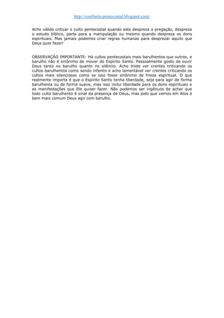 http://confraria-pentecostal.blogspot.com/ 
Acho válido criticar o culto pentecostal quando este despreza a pregação, despreza o estudo bíblico, parte para a manipulação ou mesmo quando despreza os dons espirituais. Mas jamais podemos criar regras humanas para desprezar aquilo que Deus quer fazer! 
OBSERVAÇÃO IMPORTANTE: Há cultos pentecostais mais barulhentos que outros, e barulho não é sinônimo de mover do Espírito Santo. Pessoalmente gosto de ouvir Deus tanto no barulho quanto no silêncio. Acho triste ver crentes criticando os cultos barulhentos como sendo infantis e acho lamentável ver crentes criticando os cultos mais silenciosos como se isso fosse sinônimo de frieza espiritual. O que realmente importa é que o Espírito Santo tenha liberdade, seja para agir de forma barulhenta ou de forma suave, mas isso inclui liberdade para os dons espirituais e as manifestações que Ele quiser fazer. Não podemos ser ingênuos de achar que todo culto barulhento é sinal da presença de Deus, mas pelo que vemos em Atos é bem mais comum Deus agir com barulho. 

