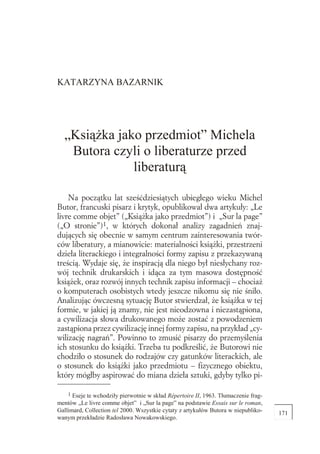 KATARZYNA BAZARNIK




    „Ksi¹¿ka jako przedmiot” Michela
     Butora czyli o liberaturze przed
                liberatur¹

    Na początku lat sześćdziesiątych ubiegłego wieku Michel
Butor, francuski pisarz i krytyk, opublikował dwa artykuły: „Le
livre comme objet” („Ksią ka jako przedmiot”) i „Sur la page”
(„O stronie”)1, w których dokonał analizy zagadnień znaj-
dujących się obecnie w samym centrum zainteresowania twór-
ców liberatury, a mianowicie: materialności ksią ki, przestrzeni
dzieła literackiego i integralności formy zapisu z przekazywaną
treścią. Wydaje się, e inspiracją dla niego był niesłychany roz-
wój technik drukarskich i idąca za tym masowa dostępność
ksią ek, oraz rozwój innych technik zapisu informacji – chocia
o komputerach osobistych wtedy jeszcze nikomu się nie śniło.
Analizując ówczesną sytuację Butor stwierdzał, e ksią ka w tej
formie, w jakiej ją znamy, nie jest nieodzowna i niezastąpiona,
a cywilizacja słowa drukowanego mo e zostać z powodzeniem
zastąpiona przez cywilizację innej formy zapisu, na przykład „cy-
wilizację nagrań”. Powinno to zmusić pisarzy do przemyślenia
ich stosunku do ksią ki. Trzeba tu podkreślić, e Butorowi nie
chodziło o stosunek do rodzajów czy gatunków literackich, ale
o stosunek do ksią ki jako przedmiotu – fizycznego obiektu,
który mógłby aspirować do miana dzieła sztuki, gdyby tylko pi-

1
    1 Eseje te wchodzi³y pierwotnie w sk³ad Répertoire II, 1963. T³umaczenie frag-
mentów „Le livre comme objet” i „Sur la page” na podstawie Essais sur le roman,
Gallimard, Collection tel 2000. Wszystkie cytaty z artyku³ów Butora w niepubliko-    171
wanym przek³adzie Rados³awa Nowakowskiego.
 