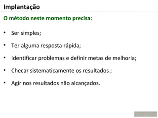 Implantação
O método neste momento precisa:

• Ser simples;

• Ter alguma resposta rápida;

• Identificar problemas e definir metas de melhoria;

• Checar sistematicamente os resultados ;

• Agir nos resultados não alcançados.
 