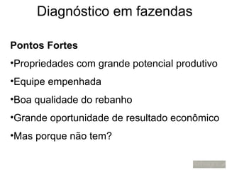 Diagnóstico em fazendas

Pontos Fortes
•Propriedades com grande potencial produtivo
•Equipe empenhada
•Boa qualidade do rebanho
•Grande oportunidade de resultado econômico
•Mas porque não tem?
 
