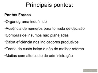 Principais pontos:
Pontos Fracos
•Organograma indefinido
•Ausência de números para tomada de decisão
•Compras de insumos não planejadas
•Baixa eficiência nos indicadores produtivos
•Teoria do custo baixo e não de melhor retorno
•Muitas com alto custo de administração
 