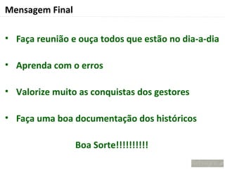 Mensagem Final

• Faça reunião e ouça todos que estão no dia-a-dia

• Aprenda com o erros

• Valorize muito as conquistas dos gestores

• Faça uma boa documentação dos históricos

                 Boa Sorte!!!!!!!!!!
 