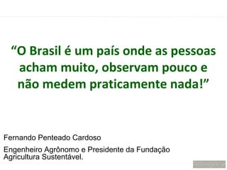 “O Brasil é um país onde as pessoas
  acham muito, observam pouco e
  não medem praticamente nada!”


Fernando Penteado Cardoso
Engenheiro Agrônomo e Presidente da Fundação
Agricultura Sustentável.
 