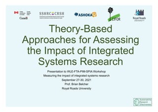 Theory-Based
Approaches for Assessing
the Impact of Integrated
Systems Research
Presentation to WLE-FTA-PIM-SPIA Workshop
Measuring the impact of integrated systems research
September 27-30, 2021
Prof. Brian Belcher
Royal Roads University
 