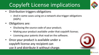 Copyleft License implications
• Distribution triggers obligations
– And in some cases using on a network also trigger obligations
(AGPL)
• Obligations are:
• Disclosing the source code of your product;
• Making your product available under that copyleft license;
• Licensing your patents that read on the software.
• Once your product is available under a
copyleft license any recipient can
use it and distribute it without charge.
 
