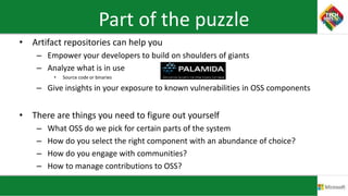 Part of the puzzle
• Artifact repositories can help you
– Empower your developers to build on shoulders of giants
– Analyze what is in use
• Source code or binaries
– Give insights in your exposure to known vulnerabilities in OSS components
• There are things you need to figure out yourself
– What OSS do we pick for certain parts of the system
– How do you select the right component with an abundance of choice?
– How do you engage with communities?
– How to manage contributions to OSS?
 
