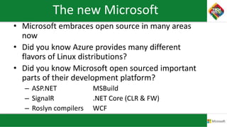 The new Microsoft
• Microsoft embraces open source in many areas
now
• Did you know Azure provides many different
flavors of Linux distributions?
• Did you know Microsoft open sourced important
parts of their development platform?
– ASP.NET MSBuild
– SignalR .NET Core (CLR & FW)
– Roslyn compilers WCF
 