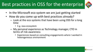 Best practices in OSS for the enterprise
• In the Microsoft eco system we are just getting started
• How do you come up with best practices already?
– Look at the eco systems that have been using OSS for a long
time
• E.g. Java ecosystem
– My personal experience as Technology manager, CTO in
terms of risk awareness
• Experiences based on consulting engagements where I worked in
heterogeneous environment
 