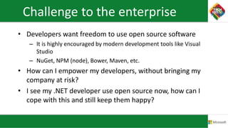 Challenge to the enterprise
• Developers want freedom to use open source software
– It is highly encouraged by modern development tools like Visual
Studio
– NuGet, NPM (node), Bower, Maven, etc.
• How can I empower my developers, without bringing my
company at risk?
• I see my .NET developer use open source now, how can I
cope with this and still keep them happy?
 