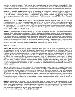 junto con los ancianos, recibió a Pablo cuando éste regresó de su tercer viaje misionero (Hechos 21:18). Es el
autor de la epístola de Santiago. Hay quienes infieren que era casado (1 Corintios 9: 5). "El justo" llamaban los
antiguos a Jacobo por sus sobresalientes virtudes. Según la tradición murió apedreado por los líderes religiosos.
JACOBO EL HIJO DE ALFEO. Jacobo fue hijo de Alfeo y María, que algunos suponen hermana de la madre de
Jesús, según lo cual Jacobo sería primo de Jesús. Jacobo fue uno de los doce apóstoles (Mateo 10:3; Hechos
1:13). Fue llamado "Santiago el menor" o "el pequeño" quizá porque fuera de baja estatura. Jacobo tenía
hermanos, pero no se sabe de fijo cuántos ni quiénes eran. Posiblemente José (Mateo 27:56) y Mateo (Marcos 2:
14).
JACOBO, HIJO DE ZEBEDEO. Jacobo, hijo de Zebedeo y Salomé, hermano. mayor de Juan, fue uno de los
primeros discípulos de Jesús. Andaba Jesús por la orilla del mar de Galilea, cuando lo llamó. Jacobo abandonó
inmediatamente sus negocios de pescador y lo siguió. Jesús dio a Jacobo y Juan el apodo de Boanerges, o "hijos
del trueno" (Marcos 3:17). Junto con Pedro y Juan, formó el trío de discípulos íntimos de Jesús. Fue el primero de
los doce en padecer el martirio. Murió en los primeros días de la iglesia apostólica por orden del rey Herodes
Agripa I, allá por el 44 D.C. (Hechos 12:2).
JEREMÍAS. Jeremías nació en el Siglo séptimo A.C. en Anatot, no lejos de Jerusalén. Tenía veinte años de edad
cuando el Señor lo llamó a ser profeta suyo. Profetizó el castigo de Jerusalén a manos de un pueblo de corazón
empedernido y oídos reacios. Fiel bajo desesperadas y abrumadoras circunstancias de persecución, Jeremías vio
a su pueblo pasar de la prosperidad bajo el rey Josías a una condición de perversidad bajo el mando de cuatro
reyes impíos que levantaron ídolos y perseveraron en extraviar al pueblo. Presenció impotente la invasión
babilónica, y finalmente -cumplimiento de su profecía- la caída de Jerusalén. Para su seguridad, los simpatizantes
de Jeremías, mediante ruegos, convencieron al profeta para que se fuera a Egipto. Predicó durante unos
cincuenta años. Se le identifica con el libro del Antiguo Testamento que lleva su nombre.
JERJES (V. "Asuero".)
JEROBOAM. Jeroboam, residente de Sereda, fue hijo de Nabat, de la tribu de Efraín. Trabajó en la construcción
de fortificaciones durante el reinado de Salomón. Reconociendo las capacidades de Jeroboam, Salomón lo
nombró jefe de la casa de José. Disgustado por la tiranía de Salomón, y dado que cierto profeta predijo que Dios
le daría un reino, se rebeló contra Salomón. Por ello, éste procuró matarlo, lo cual forzó a Jeroboam a refugiarse
en Egipto. Muerto Salomón, regresó y halló en el trono a Roboam, hijo de Salomón. Procurando aliviar la suerte
del pueblo, que estaba abrumado de impuestos, Jeroboam tomó su* representación, pero Roboam no aceptó
ninguna instancia, y las diez tribus del norte se rebelaron, eligiendo a Jeroboam como rey suyo. Su reinado duró
de 922 a 901 A.C. Pero su gobierno estuvo dominado por sus intereses personales. Para evitar que el pueblo
fuera a Jerusalén en su peregrinación anual, revivió dos antiguos lugares de culto en Bet-el y Dan (1 Reyes
12:26-30). Erigió también una imagen de oro, y el nombre de Jeroboam se volvió sinónimo de maldad por la
idolatría que inició.
JETRO. Jetro, sacerdote de Madián, era varón de mucha entereza, profundidad espiritual y sabio juicio. Su mayor
notoriedad quizá le viene de su relación con Moisés, pues le dio refugio y trabajo cuando huía de Egipto. Moisés
cuidó los rebaños de Jetro durante cuarenta años y se casó con su hija Séfora. Llamado por Dios para regresar a
Egipto, Moisés llevó consigo a Séfora y sus dos hijos, pero pronto volvió a dejarlos al cuidado de Jetro. Después
del paso del Mar Rojo, Jetro se los devolvió a Moisés. Luego enseñó a Moisés procedimientos legislativos y
judiciales para guiar a los hijos de Israel, poniendo énfasis en que toda ley debe ser dada por Dios y encargada
únicamente a hombres con capacidad, buena relación con Dios, integridad y verdad (Éxodo 18:19-23). A Jetro se
le llama también Reuel.
JOACIM. Joacim fue rey de Judá e hijo de Joaquín. Su padre fue muerto por el rey Nabucodonosor, el cual
permitió a Joacim reinar en lugar del rey difunto. (P°inó únicamente tres meses en 509 A.C.). Joacim y su pueblo
fueron luego llevados cautivos a Babilonia. La caída de Jerusalén ocurrió alrededor de 597 A.C. Joacim estuvo
encarcelado 37 años. A la edad de cincuenta y cinco fue liberado de la prisión. Se cree que Joacim tuvo hijos,
pero éstos no se mencionan en la Biblia. Muy poco se sabe de la
familia de Joacim. Referencias: 2 Reyes 24; 2 Crónicas 36.
 