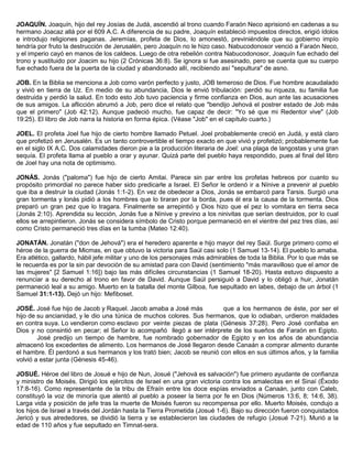 JOAQUÍN. Joaquín, hijo del rey Josías de Judá, ascendió al trono cuando Faraón Neco aprisionó en cadenas a su
hermano Joacaz allá por el 609 A.C. A diferencia de su padre, Joaquín estableció impuestos directos, erigió ídolos
e introdujo religiones paganas. Jeremías, profeta de Dios, lo amonestó, previniéndole que su gobierno impío
tendría por fruto la destrucción de Jerusalén, pero Joaquín no le hizo caso. Nabucodonosor venció a Faraón Neco,
y el imperio cayó en manos de los caldeos. Luego de otra rebelión contra Nabucodonosor, Joaquín fue echado del
trono y sustituido por Joacim su hijo (2 Crónicas 36:8). Se ignora si fue asesinado, pero se cuenta que su cuerpo
fue echado fuera de la puerta de la ciudad y abandonado allí, recibiendo así "sepultura" de asno.
JOB. En la Biblia se menciona a Job como varón perfecto y justo, JOB temeroso de Dios. Fue hombre acaudalado
y vivió en tierra de Uz. En medio de su abundancia, Dios le envió tribulación: perdió su riqueza, su familia fue
destruida y perdió la salud. En todo esto Job tuvo paciencia y firme confianza en Dios, aun ante las acusaciones
de sus amigos. La aflicción abrumó a Job, pero dice el relato que "bendijo Jehová el postrer estado de Job más
que el primero" (Job 42:12). Aunque padeció mucho, fue capaz de decir: "Yo sé que mi Redentor vive" (Job
19:25). El libro de Job narra la historia en forma épica. (Véase "Job" en el capítulo cuarto.)
JOEL. El profeta Joel fue hijo de cierto hombre llamado Petuel. Joel probablemente creció en Judá, y está claro
que profetizó en Jerusalén. Es un tanto controvertible el tiempo exacto en que vivió y profetizó; probablemente fue
en el siglo IX A.C. Dos calamidades dieron pie a la producción literaria de Joel: una plaga de langostas y una gran
sequía. El profeta llama al pueblo a orar y ayunar. Quizá parte del pueblo haya respondido, pues al final del libro
de Joel hay una nota de optimismo.
JONÁS. Jonás ("paloma") fue hijo de cierto Amitai. Parece sin par entre los profetas hebreos por cuanto su
propósito primordial no parece haber sido predicarle a Israel. El Señor le ordenó ir a Nínive a prevenir al pueblo
que iba a destruir la ciudad (Jonás 1:1-2). En vez de obedecer a Dios, Jonás se embarcó para Tarsis. Surgió una
gran tormenta y lonás pidió a los hombres que lo tiraran por la borda, pues él era la causa de la tormenta. Dios
preparó un gran pez que lo tragara. Finalmente se arrepintió y Dios hizo que el pez lo vomitara en tierra seca
(Jonás 2:10). Aprendida su lección, Jonás fue a Nínive y previno a los ninivitas que serían destruidos, por lo cual
ellos se arrepintieron. Jonás se considera símbolo de Cristo porque permaneció en el vientre del pez tres días, así
como Cristo permaneció tres días en la tumba (Mateo 12:40).
JONATÁN. Jonatán ("don de Jehová") era el heredero aparente e hijo mayor del rey Saúl. Surge primero como el
héroe de la guerra de Micmas, en que obtuvo la victoria para Saúl casi solo (1 Samuel 13-14). El pueblo lo amaba.
Era atlético, gallardo, hábil jefe militar y uno de los personajes más admirables de toda la Biblia. Por lo que más se
le recuerda es por la sin par devoción de su amistad para con David (sentimiento "más maravilloso que el amor de
las mujeres" [2 Samuel 1:16]) bajo las más difíciles circunstancias (1 Samuel 18-20). Hasta estuvo dispuesto a
renunciar a su derecho al trono en favor de David. Aunque Saúl persiguió a David y lo obligó a huir, Jonatán
permaneció leal a su amigo. Muerto en la batalla del monte Gilboa, fue sepultado en labes, debajo de un árbol (1
Samuel 31:1-13). Dejó un hijo: Mefiboset.
JOSÉ. José fue hijo de Jacob y Raquel. Jacob amaba a José más que a los hermanos de éste, por ser el
hijo de su ancianidad, y le dio una túnica de muchos colores. Sus hermanos, que lo odiaban, urdieron maldades
en contra suya. Lo vendieron como esclavo por veinte piezas de plata (Génesis 37:28). Pero José confiaba en
Dios y no consintió en pecar; el Señor lo acompañó llegó a ser intérprete de los sueños de Faraón en Egipto.
José predijo un tiempo de hambre, fue nombrado gobernador de Egipto y en los años de abundancia
almacenó los excedentes de alimento. Los hermanos de José llegaron desde Canaán a comprar alimento durante
el hambre. Él perdonó a sus hermanos y los trató bien; Jacob se reunió con ellos en sus últimos años, y la familia
volvió a estar junta (Génesis 45-46).
JOSUÉ. Héroe del libro de Josué e hijo de Nun, Josué ("Jehová es salvación") fue primero ayudante de confianza
y ministro de Moisés. Dirigió los ejércitos de Israel en una gran victoria contra los amalecitas en el Sinaí (Éxodo
17:8-16). Como representante de la tribu de Efraín entre los doce espías enviados a Canaán, junto con Caleb,
constituyó la voz de minoría que alentó al pueblo a poseer la tierra por fe en Dios (Números 13:6, 8; 14:6, 38).
Larga vida y posición de jefe tras la muerte de Moisés fueron su recompensa por ello. Muerto Moisés, condujo a
los hijos de Israel a través del Jordán hasta la Tierra Prometida (Josué 1-6). Bajo su dirección fueron conquistados
Jericó y sus alrededores, se dividió la tierra y se establecieron las ciudades de refugio (Josué 7-21). Murió a la
edad de 110 años y fue sepultado en Timnat-sera.
 