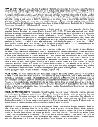 JUAN EL APÓSTOL. Juan el apóstol, hijo de Zebedeo y Salomé, y hermano de Jacobo, fue pescador hasta que
Cristo lo llamó a seguirlo. Según la tradición, luan fue el más joven de los apóstoles, y el más recordado. A Juan el
apóstol se atribuyen cinco libros del Nuevo Testamento: el Evangelio de Juan, las tres epístolas de Juan y el
Apocalipsis. De los doce apóstoles, Juan, Pedro y Jacobo 0 Santiago, fueron los más íntimos de Cristo. Los tres
estuvieron con él en la resurrección de la hija de Jairo, en el monte de los Olivos, en el Getsemaní, etc., pero sólo
luan estuvo junto a la cruz cuando el Señor fue crucificado, y fue allí que Jesús le encomendó a su madre María, a
quien Juan cuidó hasta que ella murió. Juan pasó sus últimos años en Éfeso, en donde, según parece, escribió su
Evangelio. Columna de la Iglesia de Jerusalén, fue exiliado a la isla de Patmos, en donde escribió el Apocalipsis.
Referencias: Marcos 3:17; 14:33; Lucas 5:10; Hechos, 3, etc.
JUAN EL BAUTISTA. Juan el Bautista, el precursor de Cristo, nació tres meses antes que éste, y fue hijo de un
sacerdote llamado Zacarías y su esposa Elisabet (Lucas 1:5-25, 57-80). A1 llegar a la edad viril, Juan decidió
dedicarse a predicar en el desierto anunciando a Jesús, el cual estaba a punto de presentarse ante los judíos.
Aparte de su vestido, hecho de pelo de camello y atado con un cinturón de cuero, fue un segundo Elías que
proclamó el mensaje de arrepentimiento: "Arrepentíos, porque el reino de los cielos se ha acercado" (Mateo 3:2).
El antiguo historiador Josefo aclama a Juan el Bautista "varón excelente que amonestó a los judíos para que
acudieran al bautismo, y practicó la virtud y la justicia para con todos los hombres, y la piedad para con Dios".
Jesús también lo alabó. Nació cerca del 4 A.C. y fue decapitado entre el 29 y el 30 D.C. por Herodes Antipas por
denunciar el matrimonio de éste con su cuñada Herodías (Mateo 4:1-12).
JUAN MARCOS. La primera referencia a Juan Marcos se halla en Hechos (12:12). Fue hijo de cierta María de
Jerusalén y primo de Bernabé. Acompañó a Pablo y a Bernabé en su primer viaje misionero. Antes del segundo
viaje, se suscitó una grave discordia entre Pablo y Bernabé respecto a Juan Marcos; esto provocó la separación
de ellos, pues Bernabé apoyó a Marcos (Hechos 15:37-39), cuando éste echó pie atrás en el viaje (Hechos
13:13). Posteriormente Pablo tuvo considerable fe y confianza en Juan Marcos, pues cuando escribe a los
colosenses (Colosenses 4:10) y a Filemón (Filemón 24), Marcos se halla en Roma y su presen cia allá parece
servir a Pablo de solaz. Una vigorosa tradición de la iglesia primitiva afirma que Juan Marcos fue también
compañero de Pedro. Pasaron diez o doce años entre la última referencia a Juan Marcos en los Hechos, y la
primera referencia que a él se hace en las Epístolas. Se cree que en esos años acompañó a Pedro. Hay pruebas
de que estuvo con Pedro durante los últimos años del Apóstol, y de que en su Evangelio de Marcos narra la
historia que oyó de Pedro. (Véase el libro de "Marcos", capítulo IV.)
JUDAS ISCARIOTE. Judas Iscariote fue uno de los doce discípulos de nuestro Señor (Marcos 3:19). Respecto a
él nada se sabe antes que fuera discípulo. Fue tesorero del círculo apostólico, pero lo tentó el dinero que
manejaba, y su falta de honradez e infidelidad lo llevaron a traicionar a su Maestro. Antes de la Pascua Judas fue
a los principales sacerdotes y convino en entregar a Jesús por treinta monedas de plata (Mateo 26:15). Durante la
Pascua, se le metió Satanás y abandonó la fiesta. La traición contra Cristo se ejecutó después de la Cena del
Señor, en el huerto de Getsemaní (Mateo 26:47-50). Después de la crucifixión Judas confesó su delito e intentó
devolver el dinero a los sacerdotes. Éstos no lo aceptaron, y Judas, llevado del remordimiento, fue y se ahorcó
(Mateo 27:3-5; Hechos 1:15-20).
JUDAS, HERMANO DE JESÚS. Pocos datos hay sobre Judas. Hay en el Nuevo Testamento muchas personas
con el mismo nombre. El Judas a que aquí nos referimos fue hermano de Jesús y autor del pequeño libro que
lleva su nombre. Como sus hermanos, no creyó en Cristo sino después de la resurrección. Más adelante, sin
embargo, habla de sí mismo como "siervo de Jesucristo" (Judas 1). La relación espiritual con Cristo mediante
Santiago fue más importante que su parentesco carnal con Cristo. Judas no se dice apóstol. Evidentemente era
casado. Según la tradición, predicó en Mesopotamia y más tarde sufrió el martirio.
LÁZARO. El nombre de Lázaro es una forma abreviada de Eleazar, que significa "Dios ha auxiliado". Quizá los
más íntimos amigos de Jesús fuera de los discípulos, Lázaro y sus dos hermanas, María y Marta, vivían en
Betania. Muerto Lázaro, como era de familia pudiente, se le hizo un excelente funeral y se le enterró en la tumba
familiar en Betania. Jesús lo resucitó aunque ya llevaba cuatro días de muerto durante el calor estival (Lucas
11:1-46). Muchas personas se convirtieron como consecuencia de este milagro, lo cual provocó los celos del
Sanedrín. La tradición asegura que Lázaro tenía treinta años de edad cuando Jesús lo resucitó, y que vivió treinta
años más. Algunos escritos dicen que Lázaro predicó en Francia después de su resurrección.
 