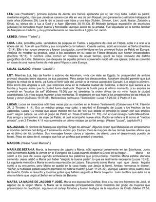 LEA. Lea ("hastiada"), primera esposa de Jacob, era menos apetecida por no ser muy bella. Labán su padre,
mediante engaño, hizo que Jacob se casara con ella en vez de con Raquel, por ganarse la cual había trabajado él
siete años (Génesis 29). Lea le dio a Jacob seis hijos y una hija (Rubén, Simeón, Leví, Judá, Isacar, Zabulón y
Dina); su sierva dio a luz a Gad y a Aser (Génesis 30:10-13). El Midrash (antigua exposición de escrituras
judaicas) la considera mujer buena y honorable, aunque Jacob no la amaba. Fue sepultada en la tumba familiar
de Macpela en Hebrón, y muy probablemente no descendió a Egipto con Jacob.
LEBEO. (Véase "Tadeo".)
LIDIA. Lidia, prosélita judía, vendedora de púrpura en Tiatira, y seguidora de Dios en Filipos, solía ir a orar a la
ribera del río. Fue allí que Pablo y sus compañeros la hallaron. Oyente asidua, abrió el corazón al Señor (Hechos
16:14). Ella y los suyos creyeron y fueron bautizados, convirtiéndose en los primeros frutos de Pablo en Europa.
Ansiosa de mostrar su gratitud, alojó a los apóstoles en su casa de Filipos después que fueron encarcelados
(Hechos 16:15). El nombre Lidia, común en mujeres de aquel tiempo, quizá se haya derivado del distrito
geográfico de Lidia. Sabemos que después de aquella primera conversión nació allí una iglesia; Lidia se convirtió
en clave de una nueva forma de vida para Filipos y para Europa.
LISIAS, CLAUDIO. (Véase "Claudio".)
LOT. Mientras Lot, hijo de Harán y sobrino de Abraham, vivía con éste en Egipto, la prosperidad de ambos
provocó disputas entre algunos de sus pastores. Para zanjar los desacuerdos, Abraham decidió permitir que Lot
eligiera la mitad de la tierra, ya fuera el fértil valle del Jordán o la menos apetecible Canaán. Lot eligió lo primero.
Dios envió dos ángeles a Lot, que entonces vivía en la malvada ciudad de Sodoma, a decirle que sacara a su
familia y huyera antes que la ciudad fuera destruida. Dejaron la huida para el último momento, y su esposa se
convirtió en "estatua de sal" (Génesis 19:26) por no obedecer la orden divina de no mirar hacia la ciudad
abandonada. Lot y los suyos huyeron a las montañas. Él engendró en sus hijas a los progenitores de las tribus de
Moab y Amón (Génesis 19:37-38). Referencias del Nuevo Testamento: Lucas 17:28-32; 2 Pedro 2:7 ss.
LUCAS. Lucas se menciona sólo tres veces por su nombre en el Nuevo Testamento (Colosenses 4:14; Filemón
24; 2 Timoteo 4:11). Era un médico griego muy culto, y escribió el Evangelio de Lucas y los Hechos de los
Apóstoles. Lucas 1:2 revela que aquel médico no fue de "los que desde el principio lo vieron con sus propios
ojos"; según parece, se unió al grupo de Pablo en Troas (Hechos 16: 10), con el cual navegó hasta Macedonia.
Fue amigo y compañero de viaje de Pablo, al cual acompañó nueve años. Pablo se refiere a él como el "médico
amado", y en 2 Timoteo 4:11 nos suministra un último vistazo de su fiel amigo. (Véase "Lucas", capítulo IV.)
MALAQUIAS. El nombre de Malaquías significa "Ángel de Jehová". Algunos creen que Malaquías es simplemente
el nombre del libro del Antiguo Testamento escrito por Esdras. Pero la mayoría de las demás fuentes afirma que
es el último de los profetas. Sus mensajes fueron claros y tajantes, de aliento para el desanimado pueblo de
Israel. Poco se sabe de él, excepto que fue un profeta que predicó y escribió.
MARCOS. (Véase "Juan Marcos".)
MARÍA DE BETANIA. María, la hermana de Lázaro y Marta, sólo aparece brevemente en las Escrituras. Junto
con su hermana Marta la vemos en el Evangelio de Lucas cuando reciben a Cristo en su hogar. María se
sentó a los pies de Jesús oyendo embelesada las palabras que pronunciaba, mientras Marta estaba afanada
sirviendo. Jesús alabó a María por haber "elegido la buena parte", lo que es realmente necesario (Lucas 10:42).
La siguiente mención a María es en la resurrección de Lázaro. Tan pronto como Marta oyó que Jesús llegaba
corrió a su encuentro, pero María se quedó en la casa hasta que Jesús la llamó. Ambas hermanas le dijeron:
"Señor, si hubieses estado aquí mi hermano no habría muerto" (Juan 11:21-32). Aunque Lázaro tenía cuatro días
de muerto, Cristo lo resucitó y muchos judíos que habían seguido a María creyeron. Juan declara que ésta es la
misma María que ungió al Señor en la fiesta de Betania.
MARTA, LA MADRE DE JACOBO Y JOSÉ. María era esposa de Cleofás; éste a su vez era hermano de José, el
esposo de la virgen María. A María se le recuerda principalmente como miembro del grupo de mujeres que
presenciaron la crucifixión, siguieron el cortejo fúnebre y fueron testigos de la sepultura de Cristo (Mateo 27:56,
 