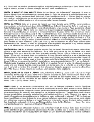 61). Estuvo entre las primeras que llevaron especias al sepulcro para ungir el cuerpo de su Señor difunto. Pero al
llegar al sepulcro, su dolor se convirtió en alegría porque su Señor había resucitado.
MARÍA, LA MADRE DE JUAN MARCOS. Madre de Juan Marcos y tía de Bernabé (Colosenses 4:10), puso su
hogar a disposición de los creyentes como centro de adoración. Quizá fue allí donde se realizó la última cena, y el
Pentecostés. También consta que al salir de la prisión Pedro fue allá (Hechos 12:12). Además, María era mujer de
recio carácter; probablemente era una viuda acaudalada, que poseía casa propia y sirvientes (Hechos 12:13). Se
dice que el hogar de María estaba en el extremo occidencial en tiempos de Jesús.
MARÍA, LA VIRGEN. Hubo en la ciudad de Nazaret una virgen llamada María, MARTA, comprometida en
matrimonio con un hombre llamado José, del LA VIRGEN linaje de David. Un ángel del Señor le reveló que, por
haber hallado gracia en los ojos del Señor, había sido elegida como virgen madre de Aquel que salvaría a Israel
de sus pecados (Mateo 1:18-21). María pasó tres meses de su embarazo con Elizabet su prima, que había de ser
la madre de Juan el Bautista. A1 acercarse el tiempo del nacimiento de Jesús, María y José tuvieron que viajar a
Belén por razones de impuestos (Lucas) -2: 1-5). Fue allá donde nació Jesús en un tosco establo (Lucas 2:6-7). El
ministerio público de Jesús comenzó con el milagro de Caná de Galilea en donde María procuró que él proveyera
el vino en la fiesta de bodas (Juan 2:1-11). María presenció la crucifixión de su hijo. Estando pendiente de la cruz,
Jesús pidió a Juan, su discípulo amado, que tomara en la vida de María el puesto del hijo agonizante, y a María le
pidió trasladar su afecto maternal a Juan (Juan 19:25-27). Tras la ascensión de Jesús, María continuó como
creyente devota del Camino, y la última vez que aparece es en el aposento alto (Hechos 1:14). Afirma la tradición
que se fue a Éfeso a vivir cerca de luan, y que allí pasó sus últimos años.
MARÍA MAGDALENA. En el pequeño pueblo de Magdala (hoy día Mejdel), famoso por su riqueza e inmoralidad,
situado a unos cinco kilómetros de Capernaum, en la costa noroccidental del mar de Galilea, nació María
Magdalena. Quizá sea la María de quien Jesús echó siete demonios (Marcos 16:9); se duda que sea la mujer de
Lucas 7:37 que lavó los pies de Jesús con ungüento y lágrimas. No debe confundirse a María Magdalena con
María de Betania, hermana de Marta y Lázaro. La primera mención bíblica que de ella tenemos está en Lucas 8:2,
en que junto con otras mujeres servía a Jesús. Probablemente María Magdalena estuvo entre las mujeres de
Lucas 23:49 que presenciaron la crucifixión, pues hallamos que más adelante (Marcos 16:1) fue con Salomé y
María la madre de Jesús a ungir el cuerpo del Señor en el sepulcro. Pero en la tumba no estaba el .cuerpo de
Jesús, sino unos ángeles. Cuando Jesús le apareció en la tumba vacía, ella lo confundió con el jardinero hasta
que él pronunció su nombre. Él le encargó ir a decir a los demás discípulos que pronto ascendería a Dios (Juan
20:11-18). Después de este incidente las Escrituras callan respecto a María Magdalena.
MARTA, HERMANA DE MARÍA Y LÁZARO. Marta, la hermana de María y Lázaro (Juan 11:1), fue una mujer
admirable y devota amiga de Jesús. Marta vivía en Betania, en donde ella, como hermana mayor, hacía de ama
de casa. Se le menciona en la resurrección de Lázaro, en Betania. En ese incidente Marta, al oír que Jesús
estaba en camino, fue a su encuentro. En esta ocasión Jesús pronunció su magna declaración sobre la vida
eterna (Juan 11:20-27). (Véase "Lázaro".)
MATEO. Mateo, o Leví, se destaca primordialmente como autor del Evangelio que lleva su nombre. Fue hijo de
Alfeo y vivió en Capernaum, donde fue recolector de impuestos en la aduana local. Aunque publicano, Mateo no
era tan opulento como los publicanos romanos que subarrendaban la recolección de impuestos a gente del país
como Mateo mismo. En Mateo 9:9 éste cuenta cómo fue llamado a ser discípulo: "Pasando Jesús de allí, vio a un
hombre llamado Mateo, que estaba sentado al banco de los tributos públicos, y le dijo: Sígueme. Y se levantó y le
siguió". (Dos relatos paralelos del llamamiento de Mateo se hallan en Marcos 2:14 y Lucas 5:27-28.) La fiesta que
luego reparó Mateo en honor de Jesús fue la que hizo que los fariseos preguntaran a Jesús por qué comía y bebía
con publicanos y pecadores. No hay en el Nuevo Testamento ninguna otra mención directa de Mateo, excepto la
lista de apóstoles en Lucas 6:15. Se cree que Mateo predicó en Judea de 12 a 15 años y luego fue como
evangelista al extranjero, y que murió en Etiopía en Macedonia.
MATIAS. El único relato bíblico sobre Matías se halla en Hechos 1:15-26. En el círculo de los Doce, desempeñó el
puesto abandonado por Judas Iscariote. José Barsabás fue otro candidato para el puesto. Presentados ambos
nombres ante el Señor, los discípulos pidieron en oración que Dios determinara mediante la suerte a cuál habían
 