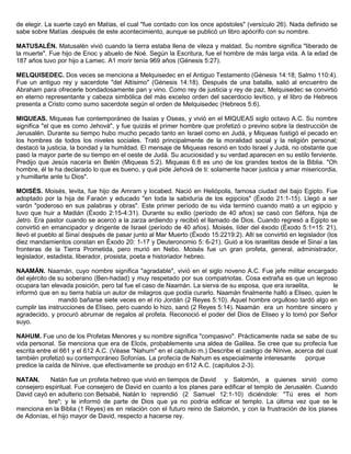 de elegir. La suerte cayó en Matías, el cual "fue contado con los once apóstoles" (versículo 26). Nada definido se
sabe sobre Matías .después de este acontecimiento, aunque se publicó un libro apócrifo con su nombre.
MATUSALÉN. Matusalén vivió cuando la tierra estaba llena de vileza y maldad. Su nombre significa "liberado de
la muerte". Fue hijo de Enoc y abuelo de Noé. Según la Escritura, fue el hombre de más larga vida. A la edad de
187 años tuvo por hijo a Lamec. A1 morir tenía 969 años (Génesis 5:27).
MELQUISEDEC. Dos veces se menciona a Melquisedec en el Antiguo Testamento (Génesis 14:18; Salmo 110:4).
Fue un antiguo rey y sacerdote "del Altísimo" (Génesis 14:18). Después de una batalla, salió al encuentro de
Abraham para ofrecerle bondadosamente pan y vino. Como rey de justicia y rey de paz, Melquisedec se convirtió
en eterno representante y cabeza simbólica del más excelso orden del sacerdocio levítico, y el libro de Hebreos
presenta a Cristo como sumo sacerdote según el orden de Melquisedec (Hebreos 5:6).
MIQUEAS. Miqueas fue contemporáneo de Isaías y Oseas, y vivió en el MIQUEAS siglo octavo A.C. Su nombre
significa "el que es como Jehová", y fue quizás el primer hombre que profetizó o previno sobre la destrucción de
Jerusalén. Durante su tiempo hubo mucho pecado tanto en Israel como en Judá, y Miqueas fustigó el pecado en
los hombres de todos los niveles sociales. Trató principalmente de la moralidad social y la religión personal;
destacó la justicia, la bondad y la humildad. El mensaje de Miqueas resonó en todo Israel y Judá, no obstante que
pasó la mayor parte de su tiempo en el oeste de Judá. Su acuciosidad y su verdad aparecen en su estilo ferviente.
Predijo que Jesús nacería en Belén (Miqueas 5:2). Miqueas 6:8 es uno de los grandes textos de la Biblia. "Oh
hombre, él te ha declarado lo que es bueno, y qué pide Jehová de ti: solamente hacer justicia y amar misericordia,
y humillarte ante tu Dios".
MOISÉS. Moisés, levita, fue hijo de Amram y locabed. Nació en Heliópolis, famosa ciudad del bajo Egipto. Fue
adoptado por la hija de Faraón y educado "en toda la sabiduría de los egipcios" (Éxodo 21:1-15). Llegó a ser
varón "poderoso en sus palabras y obras". Este primer período de su vida terminó cuando mató a un egipcio y
tuvo que huir a Madián (Éxodo 2:15-4:31). Durante su exilio (período de 40 años) se casó con Séfora, hija de
Jetro. Era pastor cuando se acercó a la zarza ardiendo y recibió el llamado de Dios. Cuando regresó a Egipto se
convirtió en emancipador y dirigente de Israel (período de 40 años). Moisés, líder del éxodo (Éxodo 5:1=15: 21),
llevó el pueblo al Sinaí después de pasar junto al Mar Muerto (Éxodo 15:2219:2). Allí se convirtió en legislador (los
diez mandamientos constan en Éxodo 20: 1-17 y Deuteronomio 5: 6-21). Guió a los israelitas desde el Sinaí a las
fronteras de la Tierra Prometida, pero murió en Nebo. Moisés fue un gran profeta, general, administrador,
legislador, estadista, liberador, prosista, poeta e historiador hebreo.
NAAMÁN. Naamán, cuyo nombre significa "agradable", vivió en el siglo noveno A.C. Fue jefe militar encargado
del ejército de su soberano (Ben-hadad) y muy respetado por sus compatriotas. Cosa extraña es que un leproso
ocupara tan elevada posición, pero tal fue el caso de Naamán. La sierva de su esposa, que era israelita, le
informó que en su tierra había un autor de milagros que podía curarlo. Naamán finalmente halló a Eliseo, quien le
mandó bañarse siete veces en el río Jordán (2 Reyes 5:10). Aquel hombre orgulloso tardó algo en
cumplir las instrucciones de Elíseo, pero cuando lo hizo, sanó (2 Reyes 5:14). Naamán era un hombre sincero y
agradecido, y procuró abrumar de regalos al profeta. Reconoció el poder del Dios de Eliseo y lo tomó por Señor
suyo.
NAHUM. Fue uno de los Profetas Menores y su nombre significa "compasivo". Prácticamente nada se sabe de su
vida personal. Se menciona que era de Elcós, probablemente una aldea de Galilea. Se cree que su profecía fue
escrita entre el 661 y el 612 A.C. (Véase "Nahum" en el capítulo m.) Describe el castigo de Nínive, acerca del cual
también profetizó su contemporáneo Sofonías. La profecía de Nahum es especialmente interesante porque
predice la caída de Nínive, que efectivamente se produjo en 612 A.C. (capítulos 2-3).
NATAN. Natán fue un profeta hebreo que vivió en tiempos de David y Salomón, a quienes sirvió como
consejero espiritual. Fue consejero de David en cuanto a los planes para edificar el templo de Jerusalén. Cuando
David cayó en adulterio con Betsabé, Natán lo reprendió (2 Samuel 12:1-10) diciéndole: "Tú eres el hom
bre"; y le informó de parte de Dios que ya no podría edificar el templo. La última vez que se le
menciona en la Biblia (1 Reyes) es en relación con el futuro reino de Salomón, y con la frustración de los planes
de Adonías, el hijo mayor de David, respecto a hacerse rey.
 