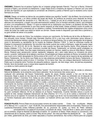 ONESIMO. Onésimo fue el esclavo fugitivo de un cristiano griego llamado Filemón. Tras huir a Roma, Onésimo
conoció a Pablo y se convirtió al cristianismo. Luego Pablo envió a Onésimo de regreso a Filemón con una carta
(el libro de Filemón) en que explicaba la conversión de Onésimo y pedía a Filemón que lo recibiera como nuevo
hermano en Cristo.
OSEAS. Oseas -el nombre se deriva de una palabra hebrea que significa "auxilio"- hijo de Beeri, fue el primero de
los Profetas Menores, y el último profeta del Israel del Norte. Su profecía se produce poco después de Amós,
hacia fines del reinado de Jeroboam II (c. 786-746 A.C.). Trabajó en pro de la unidad nacional, se opuso a las
alianzas con extranjeros, y exigió una justa administración pública. Era un hombre sensible y tierno, que anhelaba
el amor y el compañerismo. Oseas 1-3 narra la historia de su matrimonio con Gomer y el adulterio de ésta. Esta
historia nos ayuda a comprender lo que Dios siente respecto al infiel Israel. Oseas profetizó contra el pueblo de
Israel, al que reprendió y amenazó por su idolatría y maldad. Fervientemente les rogaba arrepentirse como único
medio de evitar los males que sobre la nación se cernían. Oseas revela lo dispuesto que está Dios a perdonar y
su gran anhelo de salvar a su pueblo.
PABLO.Pablo, oriundo de Cilicia, fue ciudadano romano por nacimiento. Su familia era de la tribu de Benjamín, y
fue educado como fariseo. Estudió bajo Gamaliel (Hechos 22:3) y era muy culto (dominaba varios idiomas y
conocía las literaturas hebrea y griega). Saulo, su nombre en lengua hebrea, fue un gran perseguidor de la Iglesia,
como lo demuestra su aprobación de la muerte de Esteban (Hechos 7:58-8: 1), pero la victoriosa muerte de
Esteban lo impresionó hondamente. Se convirtió más tarde cuando iba rumbo a Damasco, luego de quedar ciego
(Hechos 9:1-19; 22:5-16; 26:12-18). Recobró la vista cuando fue lleno del Espíritu Santo. Poco después fue a
Arabia (Gálatas 1:17). Fue el gran misionero mundial del Nuevo Testamento; en territorio gentil empleaba su
nombre romano de Pablo. Sus tres viajes misioneros constan en Hechos; realizó su obra en Asia Menor, Grecia y
Roma. Padeció gran persecución (cárcel, lapidación, latigazos, etc.), pero nada detuvo su ministerio de predi-
cación, curación, edificación de la Iglesia y escritura. Encarcelado por largos períodos en Roma, la tradición afirma
que murió como mártir decapitado en Roma entre el 64 y el 67 a.C. Es el autor de la mayoría de las epístolas del
Nuevo Testamento. Se ha dicho que Pablo es la más poderosa personalidad humana del Nuevo Testamento, y
ciertamente su capítulo sobre el amor (1 Corintios 13) no tiene rival. Hay una antigua descripción tradicional de
Pablo que lo presenta como "hombre de pequeña estatura, cejijunto, de nariz larga, calvo, de piernas arqueadas,
fornido, lleno de bondad, pues a veces tiene aspecto de hombre
y a veces su rostro parece de ángel".
PEDRO, SIMON. El nombre de Pedro significa "piedra". Fue hermano de Andrés e hijo de Jonás (o Johanan).
Natural de Betsaida, se le presenta como tosco pescador. Se le menciona más veces que a
cualquier otro personaje del Nuevo Testamento, aparte de Jesús. Estaba casado, y fue uno de los doce
discípulos. Negó a Jesús en los días de la crucifixión (Mateo 26:73-75). Jesús se entrevistó con él después de
resucitado (Véase 1 Corintios 15:5; Cefas es otro nombre con que se conoce a Pedro). En los Hechos de los
Apóstoles es el personaje sobresaliente y líder apostólico en la primera parte del libro, capítulos 1-12. Habló ante
los discípulos respecto a quien debía sustituir a Judás, y predicó a la multitud en Pentecostés (Hechos 2). Fue el
instrumento de muchas curaciones (véase Hechos 3) y conversiones a Cristo (Hechos 4). Hasta resucitó a una
mujer (Dorcas). Tuvo la valentía de predicar a los gentiles en casa de Cornelio (Hechos 10). Sus hechos y buenas
obras fueron demasiado numerosos para anotarlos aquí. Influyó en el Evangelio de Marcos. En efecto, narró la
historia que Marcos transcribió en su Evangelio. Es el autor de 1 Pedro y, según la tradición, de 2 Pedro también.
Su gran confesión (Marcos 16:16) se destaca en el Nuevo Testamento. Cuando Herodes estuvo a punto de
quitarle la vida, escapó mediante intervención de Dios (Hechos 12:1-17) y no se le vuelve a mencionar en los
Hechos sino en el capítulo 15 (Concilio de Jerusalén). La imagen que de él, nos ha transmitido la historia es la de
un hombre impetuoso pero sincero en su proceder. La tradición afirma que murió crucificado cabeza abajo en
Roma.
PONCIO PILATO. Poncio Pilato era el procurador romano de Judea cuando Cristo fue crucificado (Mateo
27:2; Marcos 15:1; Lucas 23:1; Juan 18:28-29). Era personalmente responsable ante el emperador Tiberio por las
cuestiones financieras, civiles, militares y penales de su provincia de Judea. La fama de Pilato obedece
principalmente a su papel en el proceso y crucifixión de Jesús. Trató de librar a Jesús, pero el pueblo,
por el contrario, exigió la libertad de Barrabás el ladrón. A1 condenar al Señor, Pilato desoyó su conciencia y las
advertencias de su esposa. Llamó a Cristo "Rey de los judíos". Se cree que Pilato fue destituido de su puesto
por Vitelo, gobernante de Siria, por haber ejecutado a muchos samaritanos. Iba rumbo a Roma para ser juzgado
 