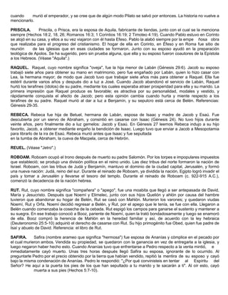 cuando murió el emperador, y se cree que de algún modo Pilato se salvó por entonces. La historia no vuelve a
mencionarlo.
PRISCILA. Priscila, o Prisca, era la esposa de Aquila, fabricante de tiendas, junto con el cual se la menciona
siempre (Hechos 18:2, 18, 26; Romanos 16:3; 1 Corintios 16:19; 2 Timoteo 4:19). Cuando Pablo estuvo en Corinto
se alojó en su casa, y ellos a su vez viajaron con él hasta Efeso. Pablo la alabó siempre por la empe ñosa obra
que realizaba para el progreso del cristianismo. El hogar de ella en Corinto, en Éfeso y en Roma fue sitio de
reunión de las iglesias que en esas ciudades se formaron. Junto con su esposo ayudó en la preparación
teológica de Apolos. Se ha sugerido, pero sin prueba alguna, que ella y su esposo fueron coautores de la Epístola
a los Hebreos. (Véase "Aquila".)
RAQUEL. Raquel, cuyo nombre significa "oveja", fue la hija menor de Labán (Génesis 29:6). Jacob su esposo
trabajó siete años para obtener su mano en matrimonio, pero fue engañado por Labán, quien lo hizo casar con
Lea, la hermana mayor; de modo que Jacob tuvo que trabajar siete años más para obtener a Raquel. Ella fue
estéril durante varios años y después dio a luz a José. Cuando Jacob abandonó el servicio de Labán, Raquel
hurtó los terafines (ídolos) de su padre, mediante los cuales esperaba atraer prosperidad para ella y su marido. La
primera impresión que Raquel produce es favorable; es atractiva por su personalidad, modales y vestido, y
rápidamente conquista el afecto de Jacob; pero esta opinión cambia cuando hurta y miente respecto a los
terafines de su padre. Raquel murió al dar a luz a Benjamín, y su sepulcro está cerca de Belén. Referencias:
Génesis 29-35.
REBECA. Rebeca fue hija de Betuel, hermana de Labán, esposa de Isaac y madre de Jacob y Esaú. Fue
descubierta por un siervo de Abraham, y consintió en casarse con Isaac (Génesis 24). No tuvo hijos durante
veinte años, pero finalmente dio a luz gemelos: Jacob y Esaú. En Génesis 27 leemos Rebeca indujo a su hijo
favorito, Jacob, a obtener mediante engaño la bendición de Isaac. Luego tuvo que enviar a Jacob a Mesopotamia
para librarlo de la ira de Esaú. Rebeca murió antes que Isaac y fue sepultada
en la tumba de Abraham, la cueva de Macpela, cerca de Hebrón.
REUEL. (Véase "Jetro".)
ROBOAM. Roboam ocupó el trono después de muerto su padre Salomón. Por los torpes e impopulares impuestos
que estableció; se produjo una división política en el reino unido. Las diez tribus del norte formaron la nación de
Israel. Roboam, con las tribus de Judá y Benjamín, mantuvo el dominio de la ciudad capital, Jerusalén, y formó
una nueva nación: Judá, reino del sur. Durante el reinado de Roboam, ya dividida la nación, Egipto logró invadir el
país y tomar a Jerusalén y llevarse el tesoro del templo. Durante el reinado de Roboam (c. 922-915 A.C.),
comenzó la decadencia de la nación hebrea.
RUT. Rut, cuyo nombre significa "compañera" o "apego", fue una moabita que llegó a ser antepasada de David,
María y Jesucristo. Después que Noemí y Elimelec, junto con sus hijos Quelión y ahlón por causa del hambre
tuvieron que abandonar su hogar de Belén, Rut se casó con Mahlón. Murieron los varones; y quedaron viudas
Noemí, Rut y Orfa. Noemí decidió regresar a Belén, y Rut, por el apego que le tenía, se fue con ella. Llegaron a
Belén cuando comenzaba la cosecha de la cebada. Rut espigó los campos para ganarse el sustento y mantener a
su suegra. En ese trabajo conoció a Booz, pariente de Noemí, quien la trató bondadosamente y luego se enamoró
de ella. Booz compró la herencia de Mahlón en la heredad familiar y así, de acuerdo con la ley hebraica
(Deuteronomio 25:5-10) adquirió el derecho de casarse con Rut. Su hijo primogénito fue Obed, quien fue padre de
Isaí y abuelo de David. Referencia: el libro de Rut.
SAFIRA. Safira (nombre arameo que significa "hermosa") fue esposa de Ananías y cómplice en el pecado por
el cual murieron ambos. Vendida su propiedad, se quedaron con la ganancia en vez de entregarla a la iglesia, y
luego negaron haber hecho esto. Cuando Ananías tuvo que enfrentarse a Pedro respecto a la venta mintió, e
inmediatamente cayó muerto. Unas tres horas después llegó Safira su esposa, ignorante de lo ocurrido. Al
preguntarle Pedro por el precio obtenido por la tierra que habían vendido, repitió la mentira de su esposo y cayó
bajo la misma condenación de Ananías. Pedro le respondió: "¿Por qué convinisteis en tentar al Espíritu del
Señor? He aquí a la puerta los pies de los que han sepultado a tu marido y te sacarán a ti". Al oír esto, cayó
muerta a sus pies (Hechos 5:7-10).
 