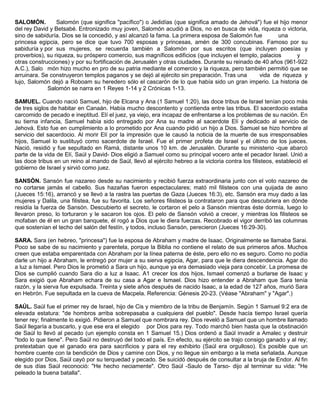 SALOMÓN. Salomón (que significa "pacífico") o Jedidías (que significa amado de Jehová") fue el hijo menor
del rey David y Betsabé. Entronizado muy joven, Salomón acudió a Dios, no en busca de vida, riqueza o victoria,
sino de sabiduría. Dios se la concedió, y así alcanzó la fama. La primera esposa de Salomón fue una
princesa egipcia, pero se dice que tuvo 700 esposas y princesas, amén de 300 concubinas. Famoso por su
sabiduría y por sus mujeres, se recuerda también a Salomón por sus escritos (que incluyen poesías y
proverbios), su riqueza, su próspero comercio, sus magníficos edificios (que incluyen el templo, palacios y
otras construcciones) y por su fortificación de Jerusalén y otras ciudades. Durante su reinado de 40 años (961-922
A.C.), Salo món hizo mucho en pro de su patria mediante el comercio y la riqueza, pero también permitió que se
arruinara. Se construyeron templos paganos y se dejó al ejército sin preparación. Tras una vida de riqueza y
lujo, Salomón dejó a Roboam su heredero sólo el cascarón de lo que había sido un gran imperio. La historia de
Salomón se narra en 1 Reyes 1-14 y 2 Crónicas 1-13.
SAMUEL. Cuando nació Samuel, hijo de Elcana y Ana (1 Samuel 1:20), las doce tribus de Israel tenían poco más
de tres siglos de habitar en Canaán. Había mucho descontento y contienda entre las tribus. El sacerdocio estaba
carcomido de pecado e ineptitud. Elí el juez, ya viejo, era incapaz de enfrentarse a los problemas de su nación. En
su tierna infancia, Samuel había sido entregado por Ana su madre al sacerdote Elí y dedicado al servicio de
Jehová. Esto fue en cumplimiento a lo prometido por Ana cuando pidió un hijo a Dios. Samuel se hizo hombre al
servicio del sacerdocio. Al morir Elí por la impresión que le causó la noticia de la muerte de sus irresponsables
hijos, Samuel lo sustituyó como sacerdote de Israel. Fue el primer profeta de Israel y el último de los jueces.
Nació, residió y fue sepultado en Ramá, distante unos 10 km. de Jerusalén. Durante su ministerio -que abarcó
parte de la vida de Elí, Saúl y David- Dios eligió a Samuel como su principal vocero ante el pecador Israel. Unió a
las doce tribus en un reino al mando de Saúl, llevó al ejército hebreo a la victoria contra los filisteos, estableció el
gobierno de Israel y sirvió como juez.
SANSÓN. Sansón fue nazareo desde su nacimiento y recibió fuerza extraordinaria junto con el voto nazareo de
no cortarse jamás el cabello. Sus hazañas fueron espectaculares; mató mil filisteos con una quijada de asno
(Jueces 15:16), arrancó y se llevó a la rastra las puertas de Gaza (Jueces 16:3), etc. Sansón era muy dado a las
mujeres y Dalila, una filistea, fue su favorita. Los señores filisteos la contrataron para que descubriera en dónde
residía la fuerza de Sansón. Descubierto el secreto, le cortaron el pelo a Sansón mientras éste dormía, luego lo
llevaron preso, lo torturaron y le sacaron los ojos. El pelo de Sansón volvió a crecer, y mientras los filisteos se
mofaban de él en un gran banquete, él rogó a Dios que le diera fuerzas. Recobrado el vigor derribó las columnas
que sostenían el techo del salón del festín, y todos, incluso Sansón, perecieron (Jueces 16:29-30).
SARA. Sara (en hebreo, "princesa") fue la esposa de Abraham y madre de Isaac. Originalmente se llamaba Sarai.
Poco se sabe de su nacimiento y parentela, porque la Biblia no contiene el relato de sus primeros años. Muchos
creen que estaba emparentada con Abraham por la línea paterna de éste, pero ello no es seguro. Como no podía
darle un hijo a Abraham, le entregó por mujer a su sierva egipcia, Agar, para que le diera descendencia. Agar dio
a luz a Ismael. Pero Dios le prometió a Sara un hijo, aunque ya era demasiado vieja para concebir. La promesa de
Dios se cumplió cuando Sara dio a luz a Isaac. A1 crecer los dos hijos, Ismael comenzó a burlarse de Isaac y
Sara exigió que Abraham echara de su casa a Agar e Ismael. Dios hizo entender a Abraham que Sara tenía
razón, y la sierva fue expulsada. Treinta y siete años después de nacido Isaac, a la edad de 127 años, murió Sara
en Hebrón. Fue sepultada en la cueva de Macpela. Referencia: Génesis 20-23. (Véase "Abraham" y "Agar".)
SAÚL. Saúl fue el primer rey de Israel, hijo de Cis y miembro de la tribu de Benjamín. Según 1 Samuel 9:2 era de
elevada estatura: "de hombros arriba sobrepasaba a cualquiera del pueblo". Desde hacía tiempo Israel quería
tener rey; finalmente lo exigió. Pidieron a Samuel que nombrara rey. Dios reveló a Samuel que un hombre llamado
Saúl llegaría a buscarlo, y que ese era el elegido por Dios para rey. Todo marchó bien hasta que la obstinación
de Saúl lo llevó al pecado (un ejemplo consta en 1 Samuel 15.) Dios ordenó a Saúl invadir a Amalec y destruir
"todo lo que tiene". Pero Saúl no destruyó del todo el país. En efecto, su ejército se trajo consigo ganado y al rey;
pretextaban que el ganado era para sacrificios y para el rey exhibirlo (Saúl era orgulloso). Es posible que un
hombre cuente con la bendición de Dios y camine con Dios, y no llegue sin embargo a la meta señalada. Aunque
elegido por Dios, Saúl cayó por su terquedad y pecado. Se suicidó después de consultar a la bruja de Endor. Al fin
de sus días Saúl reconoció: "He hecho neciamente". Otro Saúl -Saulo de Tarso- dijo al terminar su vida: "He
peleado la buena batalla".
 