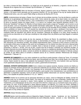 los celos y dureza de Sara. Obedeció a un ángel que se le apareció en el desierto, y regresó a donde su ama.
Después de su regreso dio a luz a Ismael, hijo de Abraham. (V. "Ismael".)
AGRIPA I y II, HERODES. Nieto de Herodes el Grande, Agripa I gobernó como rey en Palestina. Hizo ejecutar a
Jacobo, y él mismo murió devorado por los gusanos (Hechos 12). Su hijo Agripa II fue rey de ciertas partes de
Palestina del norte, y es a él a quien Pablo dirige su discurso de Hechos 25:13 y ss.
AMÓS, contemporáneo de Isaías y Oseas, fue e1 primero de los profetas menores. Fue hijo de Nahum y padre de
Matatías en la genealogía del Salvador (Lucas 3:25). Como natural de Judea, de la clase media o la clase baja,
Amós vivió en Terna, en el Reino del Sur, unos 10 kilómetros al sur de Belén. Era la suya una aldea de pastores.
Él tenía un pequeño rebaño de ovejas (Amós 1:1) y tenía a su cuidado unas higueras silvestres (Amós 7:14).
Amós era "recolector" de higos. En Oriente, la fruta madura cae al suelo y luego es "recogida"; por lo común no se
toma del árbol, como en Occidente. Puede también llamársele "pellizcador" de higos, pues suele irritarse de ese
modo la fruta para acelerar la maduración. Aunque no se educó en las escuelas de los profetas, fue llamado por
Dios a profetizar en Israel (Amós 7:15) durante los reinados de Uzías de Judá y Jeroboam II de Israel. Fue a
Bet-el a reprenderla por sus pecados, pero Amasías el sumo sacerdote lo obligó a volver a Judá (Amós 7:10-17),
mediante orden de expulsión que obtuvo del rey Jeroboam. Después de regresar a su casa, Amós escribió la
esencia de sus discursos en un rollo que constituye el más antiguo libro de profecía que haya llegado a nuestras
manos.
ANA fue la primera y más amada de las dos esposas de Elcana de Ramá. Su esterilidad la afligía mucho,
especialmente cuando Penina, la segunda esposa, la atormentaba al respecto. Un día que la familia estaba en
Silo ofreciendo sus sacrificios anuales, Ana estaba especialmente triste y comenzó a llorar porque no tenía hijo.
Le prometió a Dios que si le daba un hijo varón se lo entregaría a él. Su oración fue oída y dio a luz a Samuel (que
significa "Dios oye"). Tan pronto como lo destetó, llevó a Samuel al templo a prepararse para servir a Elí el
sacerdote (1 Samuel 1: 24-28). Una vez al año, cuando Ana iba al templo a ofrendar sus sacrificios anuales, le
llevaba a Samuel una túnica tejida por ella. Dios bendijo a Ana por su obediencia dándole tres hijos y dos hijas. Se
cree que María la madre de Jesús, conocía el cántico de alabanza que Ana entonó al dedicar a Samuel, porque
es similar al que María elevó al contarle a Elisabet acerca de su visitante celestial. Referencias del Antiguo
Testamento: 1 Samuel 1-2.
ANANÍAS DE DAMASCO tuvo una visión mediante la cual Dios le pedía bautizar a Saulo de Tarso. A1 principio
dudó, por EL DISCIPULO la mala fama de Saulo, pero tranquilizado por Dios, fue a donde Saulo y le impuso las
manos. Saulo recobró la vista y más adelante fue bautizado (Hechos 9:10-19). Una tradición dice que Ananías
murió apedreado después de ser torturado por Luciano, gobernante de Damasco.
ANANIAS, INTENTÓ DEFRAUDAR A DIOS Como cristiano de la iglesia naciente, Ananías convino con Safira su
esposa en entregar al fondo general sólo una parte de lo obtenido por sus tierras. Pedro lo condenó en público por
mentir a Dios, y Ananías cayó muerto. Los creyentes de la comunidad cristiana de Jerusalén entregaban sus
propiedades para .la extensión de la obra del Evangelio y para ayudar a los menesterosos. Las contribuciones se
dedicaban a propósitos sagrados. Como el acto de Ananías estaba relacionado con asuntos religiosos, mintió a
Dios, y fue culpable de pecado (Hechos 5:1-I1). (V. `Safira".)
ANDRÉS Andrés fue el primero de los discípulos llamados por Jesús, creció en Betsaida de Galilea, donde fue
pescador junto con su hermano Simón Pedro. Con base en el testimonio de Juan el Bautista, Andrés logró que
Pedro lo acompañara a escuchar a Jesús. Como apóstol, se menciona varias veces a Andrés en el Nuevo
Testamento: en la alimentación de los cinco mil (Juan 6:8) informó a Jesús que un muchacho tenía cinco panes y
dos peces. En Juan 12:20-22 presentó a Jesús algunos griegos y en Marcos 13:3, junto con Pedro, Santiago y
Juan, solicita de Jesús más detalles sobre la destrucción del templo; el día de Pentecostés estuvo en el aposento
alto con Santiago y los demás apóstoles (Hechos 1:13). La tradición dice que Andrés fue crucificado en Patrás de
Acaya, pero no hay certeza al respecto.
ANTIPAS (Véase Herodes Antipas.)
APOLOS Apolos nació de padres judíos en Alejandría, Egipto. Eravarón devoto, "poderoso en las Escrituras"
(Hechos 18:24); pero sólo conocía las enseñanzas de Juan el Bautista. Apolos conoció a dos fabricantes de
 