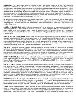 SEDEQUIAS. "E hizo lo malo ante los ojos de Jehová". Así podrían resumirse la vida y el reinado de
Sedequías, el último rey de Judá (reinó del 597 al 587 A.C.). Tenía veintiún años de edad cuando
Nabucodonosor, rey de Babilonia, lo puso en el trono. La ira de Jehová se encendió contra Sedequías por cuanto
éste hizo caso omiso del profeta jeremías. Se rebeló contra Nabucodonosor, y éste más adelante puso sitio a
Jerusalén. En el undécimo año del reinado de Sedequías, cuando el hambre consumía la ciudad, Sedequías y su
ejército desampararon al pueblo y huyeron a las llanuras de Jericó. Posteriormente, él y su ejército ca yeron
prisioneros. Sus hijos fueron ejecutados en presencia suya, y luego a él le arrancaron los ojos y lo encerraron en
una prisión de Babilonia. Referencias: 2 Reyes 24:17-25:7.
SILAS. Fue el misionero que en sustitución de Marcos acompañó a Pablo en el segundo viaje a Macedonia y
Corinto (Hechos 15:22-40; 2 Corintios 1:19); se le conoce también como Silvano (1 Tesalonicenses 1:1; 2
Tesalonicenses 1:1). Puede que haya sido el secretario o amanuense de Pedro (1 Pedro 5:12). Según la tradición,
murió en Macedonia.
SIMEÓN, EL QUE BENDIJO A JESÚS. Simeón ("escuchante") fue un judío típico en cuanto a obediencia a la Ley
de Moisés y en cuanto a la esperanza en la venida del Mesías. Dios le había prometido que no moriría sin ver al
Cristo. Estaba en el templo cuando María y José, de acuerdo con la Ley, llevaron al Niño para circuncidarlo.
Simeón, dirigido por el Espíritu Santo, conoció que el Niño era el Ungido de Dios y lo dedicó al servicio de Dios
(Lucas 2:33-35).
SIMEÓN, HIJO DE JACOB Y LEA. Simeón fue el segundo hijo de Jacob y Lea. Su nombre se deriva de shama,
que es el verbo hebreo "oír". Se le menciona dos veces en el Antiguo Testamento. En Génesis 42:24, su hermano
José exige que se quede en Egipto como rehén, para que los otros regresen con Benjamín. Se le vuelve a
mencionar cuando da muerte a los siquemitas para vengar la violación de su hermana Dina. A causa de ello es
maldecido por Jacob (Génesis 49:5-7). Como consecuencia sus descendientes, aunque pertenecían a las doce
tribus de Israel, fueron esparcidos y finalmente absorbidos por la tribu de Judá.
SIMON EL CANANITA. "Simón el cananita" fue uno de los doce apóstoles (Mateo 10:4; Marcos 3:18), y también
se le llama Simón Zelote (Lucas 6:15; Hechos 1:13). Este último nombre aparece sólo en los escritos de Lucas.
No debe confundírsele con Simón el hermano de Jesús. Poco o casi nada se sabe de Simón. Pertenecía a los ze-
lotes, secta de nacionalismo extremista, muy diferente a los publicanos. Jesús eligió a un zelote y a un publicano
(Mateo), provenientes de facciones muy contrapuestas, para que fueran hermanos en él y en su obra.,
SIMON DE CIRENE. Este Simón era un judío de la ciudad comercial de Cirene, situada en la costa norte de
África. Iba entrando en Jerusalén cuando los soldados romanos lo obligaron a cargar con la cruz, de Jesucristo
hasta el Gólgota. El incidente consta en Mateo, 27:32; Marcos 15:21 y Lucas 23:26. Como africano, quizá Simón
haya sido negro o muy moreno.
SIMON, EL MAGO. Simón el mago (o hechicero) tenía tan hechizado al pueblo de Samaria que lo tomaban por "el
gran poder de Dios". Se "convirtió" y fue bautizado tras observar los milagros realizados por Felipe. Cuando Pedro
y Juan llegaron a Samaria, y al imponer las manos a los nuevos convertidos éstos recibían el Espíritu Santo,
Simón se impresionó muchísimo y ofreció comprarles ese poder. Pedro lo reprendió severamente diciéndole que
su corazón no era recto' delante de Dios, y que aún estaba "en hiel de amargura y en prisión de maldad".
Aceptando mansamente la reprensión, suplicó al Apóstol que orara pidiendo que ninguno de dichos males le
acaeciera (Hechos 8:9-24). La compraventa de puestos eclesiásticos -mal especialmente notorio en la Edad
Media- recibe el nombre de simonía, palabra derivada del nombre de Simún el mago.
SOFONIAS.Sofonías ("ocultado por Jehová" o "Jehová oculta o protege") fue según se cree bisnieto de Ezequías.
Profetizó durante el reinado de Josías (640-609 A.C.) (Sofonías 1:1). Profetizó la completa desolación de Judea
por su idolatría y menosprecio del Señor. Sofonías fue sacerdote y le correspondió el deber de castigar a los
falsos profetas. Caída Jerusalén, Sofonías fue llevado a Ribla, en tierra de Hamat, y muerto por los babilonios.
TADÉO. Tadeo (también llamado Lebeo), discípulo de Jesús no muy conocido (el nombre "Tadeo" aparece en
Mateo 10:3, Marcos 3:18), nació según se cree en Odesa. La tradición afirma otras cosas acerca de él: que llegó a
Jerusalén en donde fue bautizado por Juan el Bautista, que luego inició su ministerio, que regresó a su
Odesa natal a predicar el evangelio, y que murió y fue sepultado en Beirut. Hay cierta confusión respecto a su
 