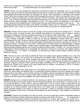 nombre, pero comparando Mateo, Marcos y Lucas casi no es posible dudar que los tres nombres, Lebeo, Judas el
hermano de Jacobo y Tadeo pertenezcan a la misma persona.
TOMAS. Tomás, uno de los apóstoles de Jesucristo, se menciona en todos los Evangelios, pero en las escenas
finales de Juan se convierte en figura prominente. Se cree que su nombre era Judas, pero que se le llama Tomás
para distinguirlo de los otros dos Judas. El Evangelio de Tomás, recién descubierto, lo identifica como Dídimo
Judas Tomás, pero la antigua versión siríaca de los Evangelios dice que era "Judas, no el Iscariote" (Juan 14: 22).
La palabra "Tomás" corresponde en arameo a gemelo o "dídimo" en griego. Juan destaca tres rasgos esenciales
de To más. Era dado a considerar las situaciones adversas peor de lo que eran, pero poseía una lealtad que lo
mantenía firme a pesar del peligro. Esto aparece en Juan 11:16 cuando instó a los discípulos a ir con Jesús a
Judea a despecho de la hostilidad judía. Tomás rehusó creer que Jesús había resucitado a menos de ver con
sus propios ojos las señas de los clavos (Juan 20:28). La tradición declara que fue misionero y fundador de la
iglesia de Mar Toma en India, y murió como mártir. Se dice también que escribió un evangelio apócrifo.
TIMOTEO. Timoteo nació en Listra. Fue hijo de un griego y de una judía llamada Eunice (Hechos 16:1; 2 Timoteo
1:5). Eunice y Loida, la madre de ésta, eran cristianas (convertidas en la primera visita de Pablo a Listra) e
instruyeron a Timoteo en las Escrituras desde la juventud. En su segunda visita, Pablo descu brió grandes
posibilidades en Timoteo, quiso emplearlo, y para no chocar con los prejuicios judíos lo hizo circuncidar (Hechos
16:3). Timoteo acompañó a Pablo en parte de su viaje por Macedonia. Cuando Pablo fue a Atenas,
inmediatamente hizo que Timoteo se volviera a visitar la iglesia de Tesalónica. Durante la larga permanencia de
Pablo en Éfeso,- Timoteo "le sirvió" y fue enviado delante a Macedonia y Corinto para recordar a los corintios "mi
proceder en Cristo" (1 Corintios 4:17). En Roma, Timoteo estuvo con Pablo durante su encarcelamiento, cuando el
Apóstol escribió algunas epístolas. Timoteo mismo al parecer estuvo encarcelado algún tiempo (Hebreos 13:23).
Algunas leyendas antiguas afirman que Timoteo fue obispo de Éfeso (véase 1 Timoteo 1:3), y que fue muerto por
anatematizar la fiesta de Diana por su inmoralidad. Se menciona a Timoteo en 2 Corintios, Tito, Gálatas, Hechos,
y naturalmente, en 1 y 2 Timoteo, a él dirigidas. Es interesante que Pablo le haya dirigido la última carta que
escribió (2 Timoteo).
TITO. Tito fue uno de los más fieles ayudantes de Pablo. Sus padres fueron griegos (Gálatas 2:3) y nada más
sabemos de su origen. Se convirtió por la predicación del apóstol Pablo. Este gentil acompañó a Pablo a
Jerusalén para oponerse a los judíos cristianos que exigían la circuncisión de los gentiles (Gálatas 2:1). Su
carácter inspiraba tal confianza que se le envió a Corinto a recoger la ofrenda para los pobres de la iglesia de
Jerusalén, y luego fue enviado a Creta cuando allá surgieron problemas (Tito 1:5). Más tarde, según parece fue a
Dalmacia (2 Timoteo 4:10), situada en la costa oriental del mar Adriático. Se menciona a Tito en 2 Corintios,
Gálatas, 2 Timoteo y, desde luego, en Tito.
UZÍAS REY DE JUDÁ. Uzías (siglo octavo A.C.) fue elegido por el pueblo como dé- UZIAS, cirro rey de Judá.
Comenzó a reinar siendo de dieciséis años, con victoriosas campañas militares contra los enemigos de su padre.
Uzías sometió a los árabes y a los amonitas, derrotó a los filisteos y tomó las ciudades de Asdod, Gaza y Jabnet.
Fortificó a Jerusalén y la dotó de equipo militar. Bajo el reinado de Uzías Judá prosperó. Uzías pecó al ofrecer
incienso en el altar de Dios y fue castigado con lepra (2 Crónicas 26:19-21).
ZAQUEO. Zaqueo era un conocido recolector de impuestos de Jericó. Se le menciona solamente en Lucas 19.
Cuando Jesús llegó a esa ciudad, Zaqueo, hombre de pequeña estatura, tuvo que subirse a un sicómoro para ver
por encima del gentío. Al verlo, Jesús le dijo que bajara para ir con él a cenar. Dada la mala fama de los
recolectores de impuestos, la gente se asombró ante la invitación de Jesús. Pero la presencia del Señor convirtió
a Zaqueo en un hombre diferente. Para hacerle honor a su nombre, que en la lengua original significa "puro",
Zaqueo prometió entregar a los pobres la mitad de sus bienes y restituir el cuádruplo a quienes injustamente
hubiera despojado (Lucas 19:8). La salvación había llegado a la casa de Zaqueo, y más adelante se convirtió en
discípulo.
ZACARÍAS. Zacarías era sacerdote de la clase de Abías, una de las veinticuatro órdenes sacerdotales desde el
tiempo de las Crónicas. Dichas órdenes se turnaban en el servicio del templo. El día que le correspondió a
Zacarías, fue éste al templo a cumplir con la ofrenda del incienso en el lugar santo. Estaba allí cuando se le .
apareció un ángel del Señor y le anunció que su esposa iba a dar a luz un hijo. Zacarías y su esposa ya eran
 
