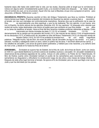 bastante viejos; ella había sido estéril toda la vida; por las dudas, Zacarías pidió al ángel que le corroborara la
noticia con alguna señal. Inmediatamente quedó mudo, y no recobró el habla sino después de haber dado al
niño el nombre de Juan, en la circuncisión. Aquel niño fue Juan el Bautista, el que vino a preparar el camino para
Jesucristo, el Mesías. Referencia: Lucas 1.
ZACARIAS EL PROFETA. Zacarías escribió el libro del Antiguo Testamento que lleva su nombre. Profetizó al
mismo tiempo que Hageo. El gran propósito del ministerio de Zacarías fue alentar a quienes iban a reconstruir
el templo; por eso sus mensajes son profundamente inspirativos. Zacarías dice que la edificación de la casa de
Dios es esencialmente una obra espiritual, y que ha de realizarse "No con ejército, ni con fuerza, sino
con mi Espíritu, ha dicho Jehová de los ejércitos (Zacarías 4:6). En los capítulos 1-6 bosqueja ocho visiones que
recibió de noche, todas destinadas a dar ánimo al pueblo para que confiaran en que Dios estaba con ellos
en su tarea de reedificar el templo. Hacia el final del libro tenemos notables profecías referentes al Mesías: Cristo
traicionado por treinta monedas de plata (11:12-13); el costado horadado (12:10); el
derramamiento de su sangre por los pecados del mundo (13:1); las marcas de los clavos (13:6); el esparcimiento
de los discípulos (13:7); la destrucción de Jerusalén en días del Nuevo Testamento (14:2) y la segunda venida de
Nuestro Señor (14:4). En 9:9-10 se profetiza la entrada triun fal con estas magníficas
palabras: "Alégrate mucho, hija de Sion; da voces de júbilo, hija de Jerusalén; he aquí tu rey vendrá a ti, justo y
salvador, humilde y cabalgando sobre un asno, sobre un pollino hijo de asna. Y de Efraín destruiré los carros, y
los caballos de Jerusalén, y los arcos de guerra serán quebrados; y hablará paz a las naciones, y su señorío será
de mar a mar, y desde el río hasta los fines de la tierra".
ZOROBABEL. Zorobabel se supone hijo de Salatiel, de la tribu de Judá de la línea de David. Junto con Jesúa,
en 536 A.C. guió desde Babilonia la primera colonia de israelitas cautivos a Jerusalén. En Jerusalén restableció la
observancia de las prácticas sagradas de los judíos, incluso el culto público y la Fiesta de los Tabernáculos. El
libro de Esdras cuenta cómo Zorobabel rechazó el auxilio de los samaritanos para reconstruir el templo. Los
samaritanos se disgustaron y dificultaron la construcción luego de dos años y dos meses de trabajo (Esdras 4).
Después de siete años logró terminar el templo. Se ignora el fin de Zorobabel, pero se cree que llegó a ser rey de
Judá y que fue derrotado por los persas.
***
 