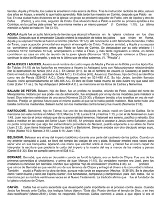 tiendas, Aquila y Priscila, los cuales le enseñaron más acerca de Dios. Tras la instrucción recibida de ellos, estuvo
dos años en Acaya, y enseñó lo que había aprendido. Más tarde fue maestro en Corinto, después que Pablo se
fue. En esa ciudad hubo divisiones en la iglesia; un grupo se proclamó seguidor de Pablo, otro de Apolos y otro de
Cefas (Pedro), y uno más, seguidor de Cristo. Esa situación llevó a Pablo a escribir su primera epístola a los
Corintios, en la cual les pide unirse "en una misma mente y un mismo parecer" (1 Corintios 1:10). La última
mención a Apolo se halla en Tito (3:10).
AQUILA Aquila fue un judío fabricante de tiendas que alcanzó influencia en la iglesia cristiana en los días
iniciales. Después que el emperador Claudio ordenó la expulsión de todos los judíos que vivían en Roma,
Aquila y su esposa Priscila se fueron a Corinto (Hechos 18:1-3). Allí conocieron a otro fabricante de tiendas, Pablo
de Tarso, cuya ocupación primordial era esparcir el evangelio de Cristo. Trabaron amistad, y Aquila y su esposa
se -convirtieron al cristianismo antes que Pablo se fuera de Corinto. Se destacaban por su celo cristiano ( i
Corintios 16:19; Romanos 16:3-4), acompañaron a Pablo a Éfeso, y más tarde regresaron a Roma, en donde
convirtieron su casa en sitio de reunión de la joven iglesia (Romanos 16:5). Después volvieron a Éfeso para
continuar la obra del Evangelio, y esto es lo último que de ellos sabemos. (V. "Priscila".)
ARTAJERJES I ASUERO. Asuero es el nombre de cuatro reyes de Media y Persia en la Biblia y en los Apócrifos.
En Tobías (14:15) de los Apócrifos se menciona a Asuero (o Astiages) junto con Nabucodonosor relacionándolo
con la destrucción de Nínive (612 A.C.). En Daniel (9:1), se da el nombre de Asuero (o Ciaxares) al padre de
Darío el medo (o Astiages, alrededor de 594 A.C.). En Esdras (4:6), Asuero (o Cambises, hijo de Ciro) se identifica
como rey de Persia (529-521 A.C.). Darío Histaspes reinó en 521-485 A.C. Su hijo Jerjes, también llamado
Asuero, reinó aproximadamente en 485-465 A.C. El libro de Ester habla mucho de este ilustre rey que casó con
Ester (Ester 1:1 ss.). Su hijo Artajerjes I (464-424 A.C.), se menciona en los libros de Esdras y Nehemías.
BALAAM DE PETOR. Balaam, hijo de Beor, fue un profeta no israelita, oriundo de Petor, ciudad del norte de
Mesopotamia. Notorio por sus pode- res de adivinación, fue empleado por el rey de los moabitas para maldecir a
Israel. Dios intervino valiéndose de una asna (Números 22:23-30), y Balaam bendijo a los israelitas en vez de mal-
decirlos. Predijo un glorioso futuro para el mismo pueblo al que se le había pedido maldecir. Más tarde hubo una
batalla contra los madianitas. Balaam luchó con los madianitas contra Israel y fue muerto (Números 31:8).
BARTOLOMÉ. Bartolomé, hijo de Talmai, fue uno de los discípulos de Jesús; nació en Caná de Galilea. Se le
menciona con este nombre en Mateo 10:3; Marcos 3:18; Lucas 6:14 y Hechos 1:13, y con el de Natanael en Juan
1:48. Juan nos da el único vistazo que de su personalidad tenemos. Natanael era sereno, pacífico y retraído. Era
dado a meditar en las cosas del Señor (Juan 1:48-49). A1 principio dudó si aceptar a Jesús como Salvador, pues
no podía comprender que algo tan extraordinario procediera de Nazaret, pueblo adyacente a su aldea de Caná
(Juan 21:2). Juan llama Natanael ("Dios ha dado") a Bartolomé. Siempre andaba con otro discípulo amigo suyo,
Felipe (Mateo 10:3; Marcos 3:18; Lucas 6:14; Juan 1:45).
BELSASAR. Belsasar era el rey del imperio babilónico durante una parte del cautiverio de los judíos. Cuando un
rey anterior conquistó a Judá, se llevó del templo las vasijas de oro y plata. Belsasar empleó esos vasos para
servir vino en sus banquetes. Apareció una mano que escribió sobre el muro, y Daniel fue el único capaz de
interpretar la escritura que predecía la caída del imperio y la muerte del rey a manos de los medos y persas
(Daniel 5:5-30). Eso se cumplió como en el 538 A.C.
BERNABÉ. Bernabé, que vivía en Jerusalén cuando se fundó la Iglesia, era un levita de Chipre. Fue uno de los
primeros convertidos al cristianismo, y primo de luan Marcos (4:10). Su verdadero nombre era José, pero los
cristianos lo conocían por Bernabé, nombre que significa "hijo de consolación" (Hechos 4:36). Lo primero
que oímos de Bernabé es que vendió uno de sus terrenos de Chipre y entregó el dinero a la comunidad cristiana.
También ayudó a Pablo en la obra de éste, aunque más tarde se separaron (Hechos 15:36-39). Se le describe
como "varón bueno y lleno del Espíritu Santo". Era bondadoso, compasivo y comprensivo para con todos. Se le
menciona por su nombre veintinueve veces en el Nuevo Testamento. La tradición afirma que fue el fundador de
la iglesia ortodoxa de Chipre.
CAIFÁS. Caifás fue el sumo sacerdote que desempeñó parte importante en el proceso contra Jesús. Cuando
Jesús fue llevado ante Caifás, dos testigos falsos dijeron: "Este dijo: Puedo derribar el templo de Dios, y en tres
días reedificarlo" (Mateo 26:61). Cristo no respondió. Entonces Caifás conminó a Jesús a que dijera si era el
 