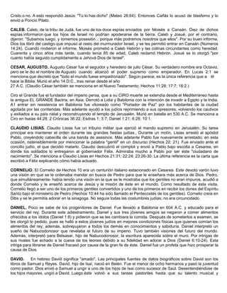 Cristo o no. A esto respondió Jesús: "Tú lo has dicho" (Mateo 26:64). Entonces Caifás lo acusó de blasfemo y lo
envió a Poncio Pilato.
CALEB. Caleb, de la tribu de Judá, fue uno de los doce espías enviados por Moisés a Canaán. Diez de dichos
espías informaron que los hijos de Israel no podrían apoderarse de la tierra. Caleb y Josué, por el contrario,
dijeron: "Subamos luego, y tomemos posesión... porque más podremos nosotros que ellos". Por su buen informe,
Dios los libró del castigo que impuso al resto del murmurador Israel, y se les permitió entrar en Canaán (Números
14:24). Cuando rindieron el informe, Moisés prometió a Caleb Hebrón y las colinas circundantes como heredad.
Cuarenta y cinco años más tarde, cuando tenía 85 de edad, Caleb reclamó Hebrón. Josué se lo otorgó "por
cuanto había seguido cumplidamente a Jehová Dios de Israel".
CESAR, AUGUSTO. Augusto César fue el seguidor y heredero de julio César. Su verdadero nombre era Octavio,
pero se le dio el nombre de Augusto cuando alcanzó el poder supremo como emperador. En Lucas 2:1 se
menciona que decretó que "todo el mundo fuese empadronado". Según parece, es la única referencia que a él
hace la Biblia. Murió el año 14 D.C., tras reinar desde el año
27 A.C. (Claudio César también se menciona en el Nuevo Testamento: Hechos 11:28; 17:7; 18:2.)
Ciro el Grande fue el fundador del imperio persa, que a su CIRO muerte se extendía desde el Mediterráneo hasta
la antigua EL GRANDE Bactria, en Asia. Derrotó a Lidia y Babilonia con la intención de invadir a Egipto y la India.
A1 entrar sin resistencia en Babilonia fue vitoreado como "Portador de Paz" por los habitantes de la ciudad
agotada por las contiendas. Más adelante ayudó a los judíos reprimiendo a sus opresores, volviendo los cautivos
y exiliados a su país natal y reconstruyendo el templo de Jerusalén. Murió en batalla en 530 A.C. Se menciona a
Ciro en Isaías 44:28; 2 Crónicas 36:22; Esdras 1; 3:7; Daniel 1:21; 6:28; 10:1.
CLAUDIO LISIAS. Claudio Lisias fue un tribuno militar que ejerció el mando supremo en Jerusalén. Su tarea
principal era mantener el orden durante las grandes fiestas judías., Durante un motín, Lisias arrestó al apóstol
Pablo, creyéndolo cabecilla de una banda de asesinos. Más adelante Pablo fue nuevamente arrestado; en esta
ocasión, ostensiblemente por mencionar la palabra "gentil" en un discurso (Hechos 22: 21). Fue enviado ante el
concilio judío, el que decidió matarlo. Claudio descubrió el complot y envió a Pablo bajo escolta a Cesarea, en
donde los soldados lo entregaron al gobernador Félix. Admiraba mucho a Pablo por ser éste "ciudadano de
nacimiento". Se menciona a Claudio Lisias en Hechos 21:31; 22:24; 23:26-30. La última referencia es la carta que
escribió a Félix explicando cómo había actuado.
CORNELIO. El Cornelio de Hechos 10 era un centurión italiano estacionado en Cesarea. Este devoto varón tuvo
una visión en que se le ordenaba mandar en busca de Pedro para que le enseñara más acerca de Dios. Pedro,
que simultáneamente- había tenido una visión en la que se le mostraba que los gentiles no eran impuros, acudió a
donde Cornelio y le enseñó acerca de Jesús y la misión de éste en el mundo. Como resultado de esta visita,
Cornelio llegó a ser uno de los primeros gentiles convertidos y uno de los primeros en recibir los dones del Espíritu
Santo bajo el ministerio de Pedro (Hechos 10:44 ha sido llamado el Pentecostés de los gentiles). Cornelio creía en
Dibs y se le permitía adorar en la sinagoga. No seguía todas las costumbres judías; no era circuncidado.
DANIEL. Poco se sabe de los progenitores de Daniel. Fue llevado a Babilonia en 604 A.C. y educado para el
servicio del rey. Durante este adiestramiento, Daniel y sus tres jóvenes amigos se negaron a comer alimentos
ofrecidos a los ídolos (Daniel 1:8) y pidieron que se les cambiara la comida. Después de someterlos a examen, se
les otorgó lo pedido, pues se halló a estos jóvenes judíos en mejores condiciones físicas que quienes comían los
alimentos del rey; además, sobrepujaron a todos los demás en conocimientos y sabiduría. Daniel interpretó un
sueño de Nabucodonosor que revelaba el futuro de su imperio. Tuvo también visiones del futuro del mundo.
Además, interpretó para Belsasar, hijo de Nabucodonosor, la escritura aparecida sobre el muro. Por intrigas de
sus rivales fue echado a la cueva de los leones debido a su fidelidad en adorar a Dios (Daniel 6:10-24). Esta
intriga para librarse de Daniel fracasó por causa de la gran fe de éste. Daniel fue un profeta que hizo prosperar la
causa de Dios.
DAVID. En hebreo David significa "amado". Las principales fuentes de datos biográficos sobre David son los
libros de Samuel y Reyes. David, hijo de Isaí, nació en Belén. Fue el menor de ocho hermanos y pasó la juventud
como pastor. Dios envió a Samuel a ungir a uno de los hijos de Isaí como sucesor de Saúl. Desentendiéndose de
los hijos mayores, ungió a David. Luego éste volvió a sus tareas pastoriles hasta que su talento musical y
 
