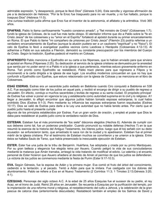 admirable expresión, "y desapareció, porque le llevó Dios" (Génesis 5:24). Esta sencilla y vigorosa afirmación da
pie a la declaración de Hebreos: "Por la fe Enoc fue traspuesto para no ver muerte, y no fue hallado, porque lo
traspuso Dios" (Hebreos 11:5).
Una curiosa tradición judía afirma que Enoc fue el inventor de la astronomía, el alfabeto y la aritmética. Vivió 365
años.
EPAFRAS. Pablo lo llama cariñosamente "nuestro consiervo amado", y "fiel ministro de Cristo" (Colosenses 1:7);
fundó la iglesia de Colosas, de la cual fue más tarde obispo. El alentador informe que dio a Pablo sobre la "fe en
Cristo Jesús" de los colosenses y su "amor en el Espíritu" fortaleció al apóstol durante su primer encarcelamiento
en Roma. El que Pablo lo llame "mi compañero de prisiones por Cristo Jesús" (Filemón 23) podría referirse a un
verdadero encarcelamiento de Epafras (aunque la alusión pudiera ser a un cautiverio "espiritual" y no "físico"). El
celo de Epafras lo llevó a evangelizar pueblos vecinos como Laodicea o Hierápolis (Colosenses 4:12-13). Al
adherirse a Pablo en sus saludos a Filemón, demostró su constante preocupación por los miembros del Cuerpo
de Cristo. Según la tradición, Epafras padeció el martirio en Colosas.
EPAFRODITO Pablo menciona a Epafrodito en su carta a los filipenses, que lo habían enviado para que sirviera
al apóstol en Roma (Filipenses 2:25). Su dedicación al servicio de la iglesia cristiana se demuestra por la ansiedad
que sentía por no poder servir ni a Pablo ni a la iglesia a que pertenecía, mientras estuvo gravemente enfermo en
Roma. Tan pronto como Epafrodito se restableció, Pablo trazó planes para que regresara a Filipos y le
encomendó a la carta dirigida a la iglesia de ese lugar. Los eruditos modernos concuerdan en que no hay que
confundir a Epafrodito con Epafras, que estuvo relacionado con la iglesia de Colosas y se menciona en el libro de
Colosenses.
ESAÚ ESDRAS. Esdras era un sacerdote judío exiliado en Babilonia cuando Ciro conquistó a Babilonia en 538
A.C. Fue escogido como líder de los judíos en aquel país, y recibió el encargo de dirigir a su pueblo de regreso a
Jerusalén. En efecto, condujo a muchos sacerdotes y levitas de regreso a su santa ciudad. El propósito principal`
de Esdras fue volver a poner en vigencia la Ley y establecerla como autoridad suprema en lo civil y lo religioso. A1
llegar a Jerusalén, lo afligió encontrar que algunos judíos habían tomado esposas extranjeras, lo cual había
prohibido Dios (Esdras 9:1-3). Pero mediante su influencia las esposas extranjeras fueron expulsadas (Esdras
10:17). Dios se valió de Esdras para darle a la Ley una autoridad que no había tenido antes. Por cierto que el
pueblo judío hasta el presente cumple
algunos de los principios establecidos por Esdras. Fue un gran varón de oración, y empleó el poder que Dios le
daba para restablecer al pueblo judío como la verdadera nación de Dios.
ESTEBAN. Esteban fue el más prominente de "los siete" diáconos elegidos (Hechos 6). Además de cumplir con
sus deberes como tal, fue un poderoso predicador. Cuando pronunció su notable defensa (Hechos 7) en la que
resumió la esencia de la historia del Antiguo Testamento, los líderes judíos -luego que él los señaló con su dedo
acusador- se enfurecieron tanto, que arrastrado lo saca ron de la ciudad y lo apedrearon. Esteban fue el primer
mártir de la iglesia cristiana. Por el testimonio de Esteban muchos se convirtieron y se unieron a la iglesia. Entre
éstos se hallaba Saulo de Tarso, que había presenciado la inexcusable ejecución de Esteban.
ESTER. Ester fue una judía de la tribu de Benjamín. Huérfana, fue adoptada y criada por su primo Mardoqueo.
Por su gran belleza y elegancia fue elegida reina por Asuero. Cuando peligró la vida de sus conciudadanos
mediante la matanza que Amán tramaba, arriesgó la vida tratando de modificar el edicto. La valentía y el encanto
personal de Ester hicieron que Asuero añadiera al decreto de Amán el permiso de que los judíos se defendieran.
La victoria de los judíos se conmemora mediante la fiesta de Purim (Ester 9:17-10:3).
EVA. Según Génesis, fue la esposa de Adán y la primera mujer. Eva comió el fruto del árbol del conocimiento,
cediendo a la tentación. y al pecado. Tentó a Adán para que la imitara. Fue castigada con los dolores del
alumbramiento. Pablo se refiere a Eva en el Nuevo Testamento (2 Corintios 11:3; 1 Timoteo 2:13;Génesis 3:20;
4:1).
EZEQUIAS. Personaje dei siglo octavo A.C. A la edad de 25 años Ezequías fue el sucesor de su padre, el rey
Acaz, en el trono de Judá. Reinó 29 años en Jerusalén. Se recuerda a Ezequías por la purificación del templo, por
la implantación de una reforma moral y religiosa, el restablecimiento del culto a Jehová, y la celebración de la gran
pascua de catorce días (anteriormente descuidada). Restableció también el empleo de los Salmos de David y
 